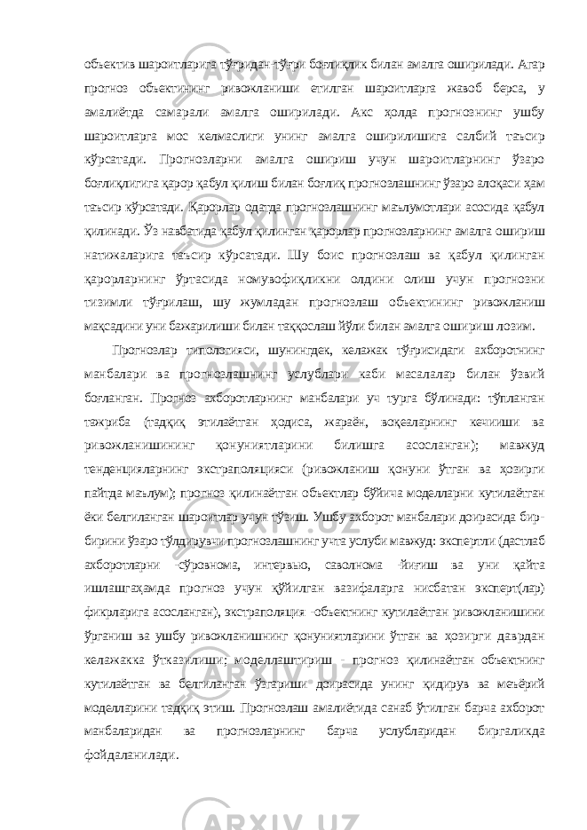 объектив шароитларига тўғридан-тўғри боғлиқлик билан амалга оширилади. Агар прогноз объектининг ривожланиши етилган шароитларга жавоб берса, у амалиётда самарали амалга оширилади. Акс ҳолда прогнознинг ушбу шароитларга мос келмаслиги унинг амалга оширилишига салбий таъсир кўрсатади. Прогнозларни амалга ошириш учун шароитларнинг ўзаро боғлиқлигига қарор қабул қилиш билан боғлиқ прогнозлашнинг ўзаро алоқаси ҳам таъсир кўрсатади. Қарорлар одатда прогнозлашнинг маълумотлари асосида қабул қилинади. Ўз навбатида қабул қилинган қарорлар прогнозларнинг амалга ошириш натижаларига таъсир кўрсатади. Шу боис прогнозлаш ва қабул қилинган қарорларнинг ўртасида номувофиқликни олдини олиш учун прогнозни тизимли тўғрилаш, шу жумладан прогнозлаш объектининг ривожланиш мақсадини уни бажарилиши билан таққослаш йўли билан амалга ошириш лозим. Прогнозлар типологияси, шунингдек, келажак тўғрисидаги ахборотнинг манбалари ва прогнозлашнинг услублари каби масалалар билан ўзвий боғланган. Прогноз ахборотларнинг манбалари уч турга бўлинади: тўпланган тажриба (тадқиқ этилаётган ҳодиса, жараён, воқеаларнинг кечииши ва ривожланишининг қонуниятларини билишга асосланган); мавжуд тенденцияларнинг экстраполяцияси (ривожланиш қонуни ўтган ва ҳозирги пайтда маълум); прогноз қилинаётган объектлар бўйича моделларни кутилаётган ёки белгиланган шароитлар учун тўзиш. Ушбу ахборот манбалари доирасида бир- бирини ўзаро тўлдирувчи прогнозлашнинг учта услуби мавжуд: экспертли (дастлаб ахборотларни -сўровнома, интервью, саволнома -йиғиш ва уни қайта ишлашгаҳамда прогноз учун қўйилган вазифаларга нисбатан эксперт(лар) фикрларига асосланган), экстраполяция -объектнинг кутилаётган ривожланишини ўрганиш ва ушбу ривожланишнинг қонуниятларини ўтган ва ҳозирги даврдан келажакка ўтказилиши; моделлаштириш - прогноз қилинаётган объектнинг кутилаётган ва белгиланган ўзгариши доирасида унинг қидирув ва меъёрий моделларини тадқиқ этиш. Прогнозлаш амалиётида санаб ўтилган барча ахборот манбаларидан ва прогнозларнинг барча услубларидан биргаликда фойдаланилади. 