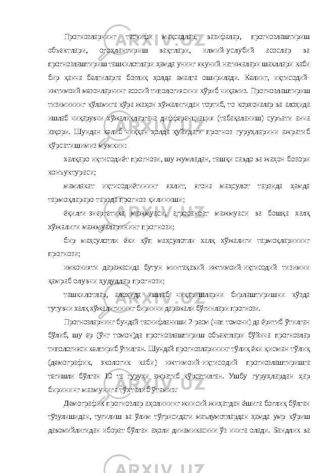 Прогнозларнинг таснифи мақсадлар, вазифалар, прогнозлаштириш объектлари, огоҳлантириш вақтлари, илмий-услубий асослар ва прогнозлаштириш ташкилотлари ҳамда унинг якуний натижалари шакллари каби бир қанча белгиларга боғлиқ ҳолда амалга оширилади. Келинг, иқтисодий- ижтимоий мезонларнинг асосий типологиясини кўриб чиқамиз. Прогнозлаштириш тизимининг кўламига кўра жаҳон хўжалигидан тортиб, то корхоналар ва алоҳида ишлаб чиқарувчи хўжаликларгача дифференциация (табақаланиш) суръати анча юқори. Шундан келиб чиққан ҳолда қуйидаги прогноз гуруҳларини ажратиб кўрсатишимиз мумкин: халқаро иқтисодиёт прогнози, шу жумладан, ташқи савдо ва жаҳон бозори конъуктураси; мамлакат иқтисодиётининг яхлит, ягона маҳсулот тарзида ҳамда тармоқлараро тарзда прогноз қилиниши; ёқилғи-энергетика мажмуаси, агросаноат мажмуаси ва бошқа халқ хўжалиги мажмуаларининг прогнози; бир маҳсулотли ёки кўп маҳсулотли халқ хўжалиги тармоқларининг прогнози; имконияти даражасида бутун минтақавий ижтимоий-иқтисодий тизимни қамраб олувчи ҳудудлар прогнози; ташкилотлар, алоҳида ишлаб чиқаришларни бирлаштиришни кўзда тутувчи халқ хўжалигининг биринчи даражали бўғинлари прогнози. Прогнозларнинг бундай таснифланиши 2-расм (чап томони) да ёритиб ўтилган бўлиб, шу ер (ўнг томон)да прогнозлаштириш объектлари бўйича прогнозлар типологияси келтириб ўтилган. Шундай прогнозларининг тўлиқ ёки қисман тўлиқ (демографик, экологик каби) ижтимоий-иқтисодий прогнозлаштиришга тегишли бўлган 10 та гуруҳи ажратиб кўрсатилган. Ушбу гуруҳлардан ҳар бирининг мазмунига тўхталиб ўтамиз. Демографик прогнозлар аҳолининг жинсий жиҳатдан ёшига боғлиқ бўлган тўзулишидан, туғилиш ва ўлим тўғрисидаги маълумотлардан ҳамда умр кўриш давомийлигидан иборат бўлган аҳоли динамикасини ўз ичига олади. Бандлик ва 