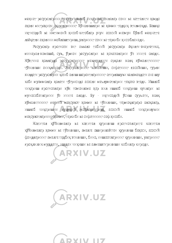 меҳнат ресурсларини такрор ишлаб чиқариш, оилалар сони ва катталиги ҳамда аҳоли миграцион оқимларининг йўналишлари ва ҳажми тадқиқ этилмоқда. Бошқа иқтисодий ва ижтимоий ҳисоб-китоблар учун асосий мазмун бўлиб меҳнатга лаёқатли аҳолини жойлаштириш, уларнинг сони ва таркиби ҳисобланади. Ресурслар прогнози энг аввало табиий ресурслар: ёқилғи-энергетика, минерал-хомашё, сув, ўрмон ресурслари ва ҳоказоларни ўз ичига олади. Кўпгина ҳолларда ресурсларнинг мавжудлиги орқали халқ хўжалигининг тўзилиши аниқланади. Заҳираларнинг камайиши, сифатнинг пасайиши, турли хилдаги ресурсларни қазиб олиш шароитларининг оғирлашуви келажакдаги ана шу каби муаммолар ҳолати тўғрисида асосли маълумотларни тақозо этади. Ишлаб чиқариш прогнозлари кўп томонлама ҳар хил ишлаб чиқариш кучлари ва муносабатларини ўз ичига олади. Бу - иқтисодий ўсиш суръати, халқ хўжалигининг якуний маҳсулот ҳажми ва тўзилиши, тармоқлараро алоқалар, ишлаб чиқаришни ҳудудий жойлаштириш, асосий ишлаб чиқарилувчи маҳсулотларнинг ҳажми, таркиби ва сифатининг соф ҳисоби. Капитал қўйилмалар ва капитал қурилиш прогнозларига капитал қўйилмалар ҳажми ва тўзилиши, амалга оширилаётган қурилиш баҳоси, асосий фондларнинг амалга тадбиқ этилиши, бино, иншоотларнинг қурилиши, уларнинг яроқлилик муддати, ишдан чиқиши ва алмаштирилиши кабилар киради. 