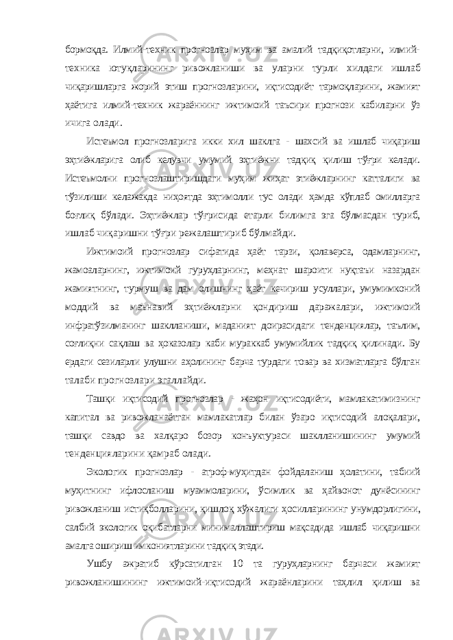 бормоқда. Илмий-техник прогнозлар муҳим ва амалий тадқиқотларни, илмий- техника ютуқларининг ривожланиши ва уларни турли хилдаги ишлаб чиқаришларга жорий этиш прогнозларини, иқтисодиёт тармоқларини, жамият ҳаётига илмий-техник жараённинг ижтимоий таъсири прогнози кабиларни ўз ичига олади. Истеъмол прогнозларига икки хил шаклга - шахсий ва ишлаб чиқариш эҳтиёжларига олиб келувчи умумий эҳтиёжни тадқиқ қилиш тўғри келади. Истеъмолни прогнозлаштиришдаги муҳим жиҳат этиёжларнинг катталиги ва тўзилиши келажакда ниҳоятда эҳтимолли тус олади ҳамда кўплаб омилларга боғлиқ бўлади. Эҳтиёжлар тўғрисида етарли билимга эга бўлмасдан туриб, ишлаб чиқаришни тўғри режалаштириб бўлмайди. Ижтимоий прогнозлар сифатида ҳаёт тарзи, қолаверса, одамларнинг, жамоаларнинг, ижтимоий гуруҳларнинг, меҳнат шароити нуқтаъи назардан жамиятнинг, турмуш ва дам олишнинг ҳаёт кечириш усуллари, умумимконий моддий ва маънавий эҳтиёжларни қондириш даражалари, ижтимоий инфратўзилманинг шаклланиши, маданият доирасидаги тенденциялар, таълим, соғлиқни сақлаш ва ҳоказолар каби мураккаб умумийлик тадқиқ қилинади. Бу ердаги сезиларли улушни аҳолининг барча турдаги товар ва хизматларга бўлган талаби прогнозлари эгаллайди. Ташқи иқтисодий прогнозлар - жаҳон иқтисодиёти, мамлакатимизнинг капитал ва ривожланаётган мамлакатлар билан ўзаро иқтисодий алоқалари, ташқи савдо ва халқаро бозор конъуктураси шаклланишининг умумий тенденцияларини қамраб олади. Экологик прогнозлар - атроф-муҳитдан фойдаланиш ҳолатини, табиий муҳитнинг ифлосланиш муаммоларини, ўсимлик ва ҳайвонот дунёсининг ривожланиш истиқболларини, қишлоқ хўжалиги ҳосилларининг унумдорлигини, салбий экологик оқибатларни минималлаштириш мақсадида ишлаб чиқаришни амалга ошириш имкониятларини тадқиқ этади. Ушбу ажратиб кўрсатилган 10 та гуруҳларнинг барчаси жамият ривожланишининг ижтимоий-иқтисодий жараёнларини таҳлил қилиш ва 