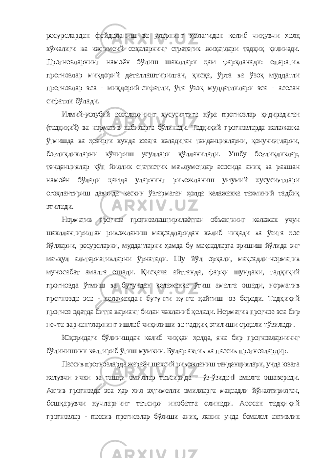 ресурслардан фойдаланиш ва уларнинг ҳолатидан келиб чиқувчи халқ хўжалиги ва ижтимоий соҳаларнинг стратегик жиҳатлари тадқиқ қилинади. Прогнозларнинг намоён бўлиш шакллари ҳам фарқланади: оператив прогнозлар миқдорий деталлаштирилган, қисқа, ўрта ва ўзоқ муддатли прогнозлар эса - миқдорий-сифатли, ўта ўзоқ муддатлилари эса - асосан сифатли бўлади. Илмий-услубий асосларининг хусусиятига кўра прогнозлар қидирадиган (тадқиқий) ва норматив кабиларга бўлинади. Тадқиқий прогнозларда келажакка ўтмишда ва ҳозирги кунда юзага келадиган тенденцияларни, қонуниятларни, боғлиқликларни кўчириш усуллари қўлланилади. Ушбу боғлиқликлар, тенденциялар кўп йиллик статистик маълумотлар асосида аниқ ва равшан намоён бўлади ҳамда уларнинг ривожланиш умумий хусусиятлари огоҳлантириш даврида кескин ўзгармаган ҳолда келажакка тахминий тадбиқ этилади. Норматив прогноз прогнозлаштирилаётган объектнинг келажак учун шакллантирилган ривожланиш мақсадларидан келиб чиқади ва ўзига хос йўлларни, ресурсларни, муддатларни ҳамда бу мақсадларга эришиш йўлида энг маъқул альтернативларни ўрнатади. Шу йўл орқали, мақсадли-норматив муносабат амалга ошади. Қисқача айтганда, фарқи шундаки, тадқиқий прогнозда ўтмиш ва бугундан келажакка ўтиш амалга ошади, норматив прогнозда эса - келажакдан бугунги кунга қайтиш юз беради. Тадқиқий прогноз одатда битта вариант билан чекланиб қолади. Норматив прогноз эса бир нечта вариантларнинг ишлаб чиқилиши ва тадқиқ этилиши орқали тўзилади. Юқоридаги бўлинишдан келиб чиққан ҳолда, яна бир прогнозларниннг бўлинишини келтириб ўтиш мумкин. Булар актив ва пассив прогнозлардир. Пассив прогнозларда жараён шахсий ривожланиш тенденциялари, унда юзага келувчи ички ва ташқи омиллар таъсирида ―ўз-ўзидан‖ амалга ошаверади. Актив прогнозда эса ҳар хил эҳтимолли омилларга мақсадли йўналтирилган, бошқарувчи кучларнинг таъсири инобатга олинади. Асосан тадқиқий прогнозлар - пассив прогнозлар бўлиши аниқ, лекин унда бемалол активлик 