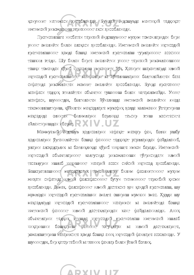 қонуният натижаси ҳисобланади. Бундай ёндошувда мантиқий тадқиқот ижтимоий ривожланиш тарихининг акси ҳисобланади. Прогнозлашга нисбатан тарихий ёндошувнинг муҳим томонларидан бири унинг амалиёти билан алоқаси ҳисобланади. Ижтимоий амалиёти иқтисодий прогнозлашнинг ҳамда бошқа ижтимоий прогнозлаш турларининг асосини ташкил этади. Шу билан бирга амалиётни унинг тарихий ривожланишини ташқи томондан кўриб чиқаолиш имконияти йўқ. Ҳозирги шароитларда илмий иқтисодий прогнозлашнинг вазифалари ва йўналишларини белгилайлиган база сифатида ривожланган жамият амалиёти ҳисобланади. Бунда прогознинг вазифаси тадқиқ этилаётган объектни тушиниш билан чегараламайди. Унинг вазифаси, шунингдек, белгиланган йўналишда ижтимоий амалиётни янада такомиллаштириш, қўйилган мақсадларга мувофиқ ҳолда келажакни ўзгартириш мақсадида олинган билимларни борлиққа таъсир этиш воситасига айлантиришдан иборат. Мажмуавий ёндошув ҳодисаларни нафақат мазкур фан, балки ушбу ҳодисаларни ўрганилаётган бошқа фаннинг тадқиқот усулларидан фойдаланиб, уларни алоқадорлик ва боғлиқликда кўриб чиқишга имкон беради. Ижтимоий- иқтисодий объектларнинг келгусида ривожланиши тўғрисидаги илмий тасаввурни ишлаб чиқишнинг назарий асоси сиёсий иқтисод ҳисобланади. Башоратлашнинг методологик тамойиллари билим фаолиятининг муҳим жиҳати сифатида илмий фалсафасининг бутун тизимининг таркибий қисми ҳисобланади. Демак, фалсафанинг илмий дастаксиз ҳеч қандай прогнозлаш, шу жумладан иқтисодий прогнозлашни амалга ошириш мумкин эмас. Ҳудди шу мақсадларда иқтисодий прогнозлашнинг назарияси ва амалиётида бошқа ижтимоий фаннинг илмий дастакларидан кенг фойдаланилади. Аниқ объектларни тадқиқ этишда иқтисодий прогнозлаш ижтимоий ишлаб чиқаришни бошқариш фаннинг ютуқлари ва илмий дастакларига, режалаштириш назариясига ҳамда бошқа аниқ иқтисодий фанларга асосланади. У шунингдек, бир қатор табиий ва техник фанлар билан ўзвий боғлиқ. 