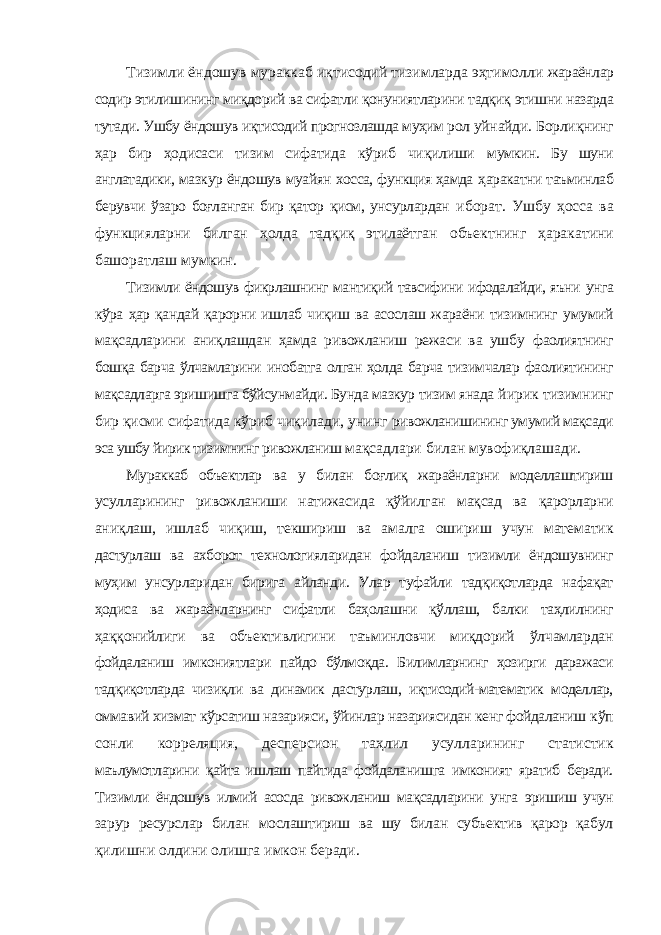 Тизимли ёндошув мураккаб иқтисодий тизимларда эҳтимолли жараёнлар содир этилишининг миқдорий ва сифатли қонуниятларини тадқиқ этишни назарда тутади. Ушбу ёндошув иқтисодий прогнозлашда муҳим рол уйнайди. Борлиқнинг ҳар бир ҳодисаси тизим сифатида кўриб чиқилиши мумкин. Бу шуни англатадики, мазкур ёндошув муайян хосса, функция ҳамда ҳаракатни таъминлаб берувчи ўзаро боғланган бир қатор қисм, унсурлардан иборат. Ушбу ҳосса ва функцияларни билган ҳолда тадқиқ этилаётган объектнинг ҳаракатини башоратлаш мумкин. Тизимли ёндошув фикрлашнинг мантиқий тавсифини ифодалайди, яъни унга кўра ҳар қандай қарорни ишлаб чиқиш ва асослаш жараёни тизимнинг умумий мақсадларини аниқлашдан ҳамда ривожланиш режаси ва ушбу фаолиятнинг бошқа барча ўлчамларини инобатга олган ҳолда барча тизимчалар фаолиятининг мақсадларга эришишга бўйсунмайди. Бунда мазкур тизим янада йирик тизимнинг бир қисми сифатида кўриб чиқилади, унинг ривожланишининг умумий мақсади эса ушбу йирик тизимнинг ривожланиш мақсадлари билан мувофиқлашади. Мураккаб объектлар ва у билан боғлиқ жараёнларни моделлаштириш усулларининг ривожланиши натижасида қўйилган мақсад ва қарорларни аниқлаш, ишлаб чиқиш, текшириш ва амалга ошириш учун математик дастурлаш ва ахборот технологияларидан фойдаланиш тизимли ёндошувнинг муҳим унсурларидан бирига айланди. Улар туфайли тадқиқотларда нафақат ҳодиса ва жараёнларнинг сифатли баҳолашни қўллаш, балки таҳлилнинг ҳаққонийлиги ва объективлигини таъминловчи миқдорий ўлчамлардан фойдаланиш имкониятлари пайдо бўлмоқда. Билимларнинг ҳозирги даражаси тадқиқотларда чизиқли ва динамик дастурлаш, иқтисодий-математик моделлар, оммавий хизмат кўрсатиш назарияси, ўйинлар назариясидан кенг фойдаланиш кўп сонли корреляция, десперсион таҳлил усулларининг статистик маълумотларини қайта ишлаш пайтида фойдаланишга имконият яратиб беради. Тизимли ёндошув илмий асосда ривожланиш мақсадларини унга эришиш учун зарур ресурслар билан мослаштириш ва шу билан субъектив қарор қабул қилишни олдини олишга имкон беради. 