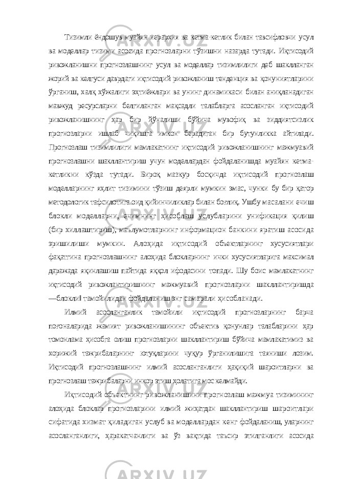 Тизимли ёндошув муайян иерархия ва кетма-кетлик билан тавсифловчи усул ва моделлар тизими асосида прогнозларни тўзишни назарда тутади. Иқтисодий ривожланишни прогнозлашнинг усул ва моделлар тизимлилиги деб шаклланган жорий ва келгуси даврдаги иқтисодий ривожланиш тенденция ва қонуниятларини ўрганиш, халқ хўжалиги эҳтиёжлари ва унинг динамикаси билан аниқланадиган мавжуд ресурсларни белгиланган мақсадли талабларга асосланган иқтисодий ривожланишнинг ҳар бир йўналиши бўйича мувофиқ ва зиддиятсизлик прогнозларни ишлаб чиқишга имкон берадиган бир бутунликка айтилади. Прогнозлаш тизимлилиги мамлакатнинг иқтисодий ривожланишнинг мажмуавий прогнозлашни шакллантириш учун моделлардан фойдаланишда муайян кетма- кетликни кўзда тутади. Бироқ мазкур босқичда иқтисодий прогнозлаш моделларнинг яҳлит тизимини тўзиш деярли мумкин эмас, чунки бу бир қатор методологик тафсилотига оид қийинчиликлар билан боғлиқ. Ушбу масалани ечиш блокли моделларни, ечимнинг ҳисоблаш услубларини унификация қилиш (бир хиллаштириш), маълумотларнинг информацион банкини яратиш асосида эришилиши мумкин. Алоҳида иқтисодий объектларнинг хусусиятлари фақатгина прогнозлашнинг алоҳида блокларнинг ички хусусиятларига максимал даражада яқинлашиш пайтида яққол ифодасини топади. Шу боис мамлакатнинг иқтисодий ривожлантиришнинг мажмуавий прогнозларни шакллантиришда ―блокли‖ тамойилидан фойдаланиш энг самарали ҳисобланади. Илмий асосланганлик тамойили иқтисодий прогнозларнинг барча поғоналарида жамият ривожланишининг объектив қонунлар талабларини ҳар томонлама ҳисобга олиш прогнозларни шакллантириш бўйича мамлакатимиз ва хорижий тажрибаларнинг ютуқларини чуқур ўрганилишига таяниши лозим. Иқтисодий прогнозлашнинг илмий асосланганлиги ҳақиқий шароитларни ва прогнозлаш тажрибаларни инкор этиш ҳолатига мос келмайди. Иқтисодий объектнинг ривожланишини прогнозлаш мажмуа тизимининг алоҳида блоклар прогнозларини илмий жиҳатдан шакллантириш шароитлари сифатида хизмат қиладиган услуб ва моделлардан кенг фойдаланиш, уларнинг асосланганлиги, ҳаракатчанлиги ва ўз вақтида таъсир этилганлиги асосида 