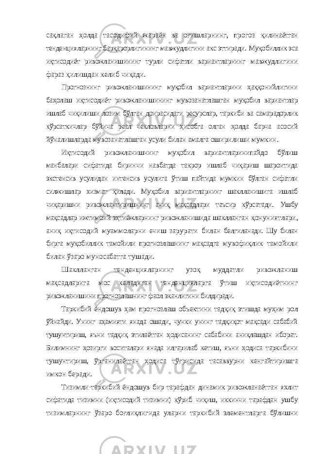 сақлаган ҳолда тасодифий жараён ва оғишларнинг, прогоз қилинаётган тенденцияларнинг барқарорлигининг мавжудлигини акс эттиради. Муқобиллик эса иқтисодиёт ривожланишининг турли сифатли вариантларнинг мавжудлигини фараз қилишдан келиб чиқади. Прогнознинг ривожланишининг муқобил вариантларини ҳаққонийлигини баҳолаш иқтисодиёт ривожланишининг мувозанатлашган муқобил вариантлар ишлаб чиқилиши лозим бўлган доирасидаги ресурслар, таркиби ва самарадорлик кўрсаткичлар бўйича реал чекловларни ҳисобга олган ҳолда барча асосий йўналишларда мувозанатлашган усули билан амалга оширилиши мумкин. Иқтисодий ривожланишнинг муқобил вариантларинипайдо бўлиш манбалари сифатида биринчи навбатда такрор ишлаб чиқариш шароитида экстенсив усулидан интенсив усулига ўтиш пайтида мумкин бўлган сифатли силжишлар хизмат қилади. Муқобил вариантларнинг шаклланишига ишлаб чиқаришни ривожлантиришнинг аниқ мақсадлари таъсир кўрсатади. Ушбу мақсадлар ижтимоий эҳтиёжларнинг ривожланишида шаклланган қонуниятлари, аниқ иқтисодий муаммоларни ечиш зарурати билан белгиланади. Шу билан бирга муқобиллик тамойили прогнозлашнинг мақсадга мувофиқлик тамойили билан ўзаро муносабатга тушади. Шаклланган тенденцияларнинг узоқ муддатли ривожланиш мақсадларига мос келадиган тенденцияларга ўтиш иқтисодиётнинг ривожланишини прогнозлашнинг фаол эканлигини билдиради. Таркибий ёндошув ҳам прогнозлаш объектини тадқиқ этишда муҳим рол ўйнайди. Унинг аҳамияти янада ошади, чунки унинг тадқиқот мақсади сабабий тушунтириш, яъни тадқиқ этилаётган ҳодисанинг сабабини аниқлашдан иборат. Билимнинг ҳозирги воситалари янада илгарилаб кетиш, яъни ҳодиса таркибини тушунтириш, ўрганилаётган ҳодиса тўғрисида тасаввурни кенгайтиришга имкон беради. Тизимли-таркибий ёндошув бир тарафдан динамик ривожланаётган яхлит сифатида тизимни (иқтисодий тизимни) кўриб чиқиш, иккинчи тарафдан ушбу тизимларнинг ўзаро боғлиқлигида уларни таркибий элементларга бўлишни 