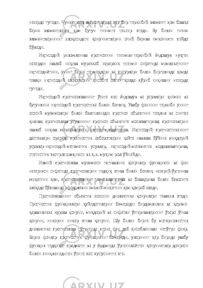 назарда тутади. Чунки реал шароитларда ҳар бир таркибий элемент ҳам бошқа барча элементларга ҳам бутун тизимга таъсир этади. Бу билан тизим элементларининг алоқасидаги қонуниятларни очиб бериш имконияти пайдо бўлади. Иқтисодий ривожланиш прогнозини тизимли-таркибий ёндошув нуқтаи назардан ишлаб чиқиш мураккаб иерархик тизими сифатида мамлакатнинг иқтисодиётини, унинг барча тармоқлари ва унсурлари билан биргаликда ҳамда ташқи иқтисодий алоқаларни ҳисобга олган ҳолда кўриб чиқишни назарда тутади. Иқтисодий прогнозлашнинг ўзига хос ёндошув ва усуллари қисман ва бутунлича иқтисодий прогностика билан боғлиқ. Ушбу фаннинг таркиби унинг асосий муаммолари билан белгиланади: прогноз объектини таҳлил ва синтез қилиш; прогнозлаш усулининг прогноз объектига мослаштириш; прогнозларни ишлаб чиқиш жараёнларини алгоритмлаштириш. Иқтисодий прогностиканинг дастаклари орасида прогностик ахборотларни қайта ишлаш бўйича миқдорий усуллар-иқтисодий-математик усуллар, иқтисодий-математик моделлаштириш, статистик экстраполяцияси ва ҳ.к. муҳим рол ўйнайди. Илмий прогнозлаш муаммоси тегишлича қонунлар функцияси ва фан назарияси сифатида прогнозларни тадқиқ этиш билан боғлиқ назарий-ўрганиш жиҳатини ҳам, прогнозлашнинг режалаштириш ва бошқариш билан бевосита алоқада бўлишида ифодаловчи амалий жиҳатини ҳам қамраб олади. Прогнозлашнинг объектив асосини диалектика қонунлари ташкил этади. Прогностик функциялари қуйидагиларни бажаради: бирдамлилик ва қарама- қаршиликка кураш қонуни, миқдорий ва сифатли ўзгаришларнинг ўзаро ўтиш қонуни, инкорни инкор этиш қонуни. Шу билан бирга бу материалистик диалектика прогнозлаш тўғрисида ягона фан деб ҳисобланиши нотўғри фикр. Барча фанлар прогностик функцияни бажаради, уларнинг ҳар бирида ушбу функция тадқиқот предмети ва у ёрдамида ўрганилаётган қонуниятлар доираси билан аниқланадиган ўзига хос хусусиятга эга. 