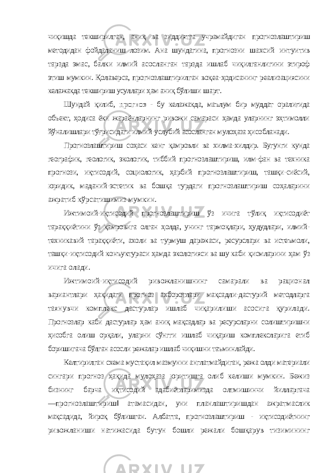 чиқишда текширилган, аниқ ва зиддиятга учрамайдиган прогнозлаштириш методидан фойдаланиш лозим. Ана шундагина, прогнозни шахсий интуитив тарзда эмас, балки илмий асосланган тарзда ишлаб чиқилганлигини этироф этиш мумкин. Қолаверса, прогнозлаштирилган воқеа- ҳодисанинг реализациясини келажакда текшириш усуллари ҳам аниқ бўлиши шарт. Шундай қилиб, прогноз - бу келажакда, маълум бир муддат оралиғида объект, ҳодиса ёки жараёнларнинг ривожи самараси ҳамда уларнинг эҳтимолли йўналишлари тўғрисидаги илмий-услубий асосланган мулоҳаза ҳисобланади. Прогнозлаштириш соҳаси кенг қамровли ва хилма-хилдир. Бугунги кунда географик, геологик, экологик, тиббий прогнозлаштириш, илм-фан ва техника прогнози, иқтисодий, социологик, ҳарбий прогнозлаштириш, ташқи-сиёсий, юридик, маданий-эстетик ва бошқа турдаги прогнозлаштириш соҳаларини ажратиб кўрсатишимиз мумкин. Ижтимоий-иқтисодий прогнозлаштириш ўз ичига тўлиқ иқтисодиёт тараққиётини ўз қамровига олган ҳолда, унинг тармоқлари, ҳудудлари, илмий- техникавий тараққиёти, ахоли ва турмуш даражаси, ресурслари ва истеъмоли, ташқи-иқтисодий конъуктураси ҳамда экологияси ва шу каби қисмларини ҳам ўз ичига олади. Ижтимоий-иқтисодий ривожланишнинг самарали ва рационал вариантлари ҳақидаги прогноз ахборотлари мақсадли-дастурий методларга таянувчи комплекс дастурлар ишлаб чиқарилиши асосига қурилади. Прогнозлар каби дастурлар ҳам аниқ мақсадлар ва ресурсларни солиштиришни ҳисобга олиш орқали, уларни сўнгги ишлаб чиқариш комплексларига етиб боришигача бўлган асосли режалар ишлаб чиқишни таъминлайди. Келтирилган схема мустақил мазмунни англатмайдиган, режа олди материали сингари прогноз ҳақида мулоҳаза юритишга олиб келиши мумкин. Бежиз бизнинг барча иқтисодий адабиётларимизда олтмишинчи йилларгача ―прогнозлаштириш‖ атамасидан, уни планлаштиришдан ажратмаслик мақсадида, йироқ бўлишган. Албатта, прогнозлаштириш - иқтисодиётнинг ривожланиши натижасида бутун бошли режали бошқарув тизимининг 