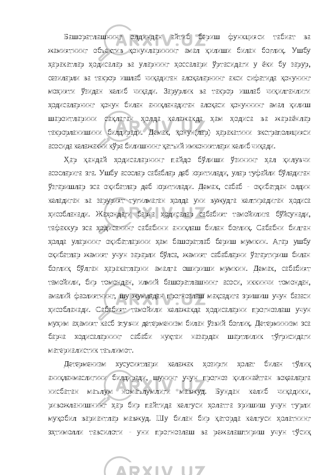 Башоратлашнинг олдиндан айтиб бериш функцияси табиат ва жамиятнинг объектив қонунларининг амал қилиши билан боғлиқ. Ушбу ҳаракатлар ҳодисалар ва уларнинг ҳоссалари ўртасидаги у ёки бу зарур, сезиларли ва такрор ишлаб чиқадиган алоқаларнинг акси сифатида қонунинг моҳияти ўзидан келиб чиқади. Зарурлик ва такрор ишлаб чиқилганлиги ҳодисаларнинг қонун билан аниқланадиган алоқаси қонуннинг амал қилиш шароитларини сақлаган ҳолда келажакда ҳам ҳодиса ва жараёнлар такрорланишини билдиради. Демак, қонун(лар) ҳаракатини экстраполяцияси асосида келажакни кўра билишнинг қатъий имкониятлари келиб чиқади. Ҳар қандай ҳодисаларнинг пайдо бўлиши ўзининг ҳал қилувчи асосларига эга. Ушбу асослар сабаблар деб юритилади, улар туфайли бўладиган ўзгаришлар эса оқибатлар деб юритилади. Демак, сабаб - оқибатдан олдин келадиган ва зарурият туғилмаган ҳолда уни вужудга келтирадиган ҳодиса ҳисобланади. Жаҳондаги барча ҳодисалар сабабият тамойилига бўйсунади, тафаккур эса ҳодисанинг сабабини аниқлаш билан боғлиқ. Сабабни билган ҳолда уларнинг оқибатларини ҳам башоратлаб бериш мумкин. Агар ушбу оқибатлар жамият учун зарарли бўлса, жамият сабабларни ўзгартириш билан боғлиқ бўлган ҳаракатларни амалга ошириши мумкин. Демак, сабабият тамойили, бир томондан, илмий башоратлашнинг асоси, иккинчи томондан, амалий фаолиятнинг, шу жумладан прогнозлаш мақсадига эришиш учун базаси ҳисобланади. Сабабият тамойили келажакда ҳодисаларни прогнозлаш учун муҳим аҳамият касб этувчи детерменизм билан ўзвий боғлиқ. Детерминизм эса барча ходисаларнинг сабаби нуқтаи назардан шартлилик тўғрисидаги материалистик таълимот. Детерменизм хусусиятлари келажак ҳозирги ҳолат билан тўлиқ аниқланмаслигини билдиради, шунинг учун прогноз қилинаётган воқеаларга нисбатан маълум номаълумлиги мавжуд. Бундан келиб чиқадики, ривожланишнинг ҳар бир пайтида келгуси ҳолатга эришиш учун турли муқобил вариантлар мавжуд. Шу билан бир қаторда келгуси ҳолатнинг эҳтимолли тавсилоти - уни прогнозлаш ва режалаштириш учун тўсиқ 