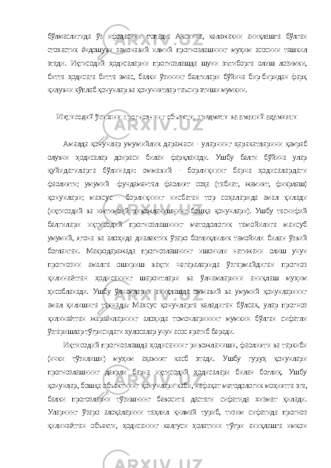 бўлмаслигида ўз ифодасини топади. Аксинча, келажакни аниқлашга бўлган стохастик ёндошуви замонавий илмий прогнозлашнинг муҳим асосини ташкил этади. Иқтисодий ҳодисаларни прогнозлашда шуни эътиборга олиш лозимки, битта ҳодисага битта эмас, балки ўзининг белгилари бўйича бир-биридан фарқ қилувчи кўплаб қонунлар ва қонуниятлар таъсир этиши мумкин. Иқтисодий ўсишни прогнознинг объекти, предмети ва амалий аҳамияти Амалда қонунлар умумийлик даражаси - уларнинг ҳаракатларини қамраб олувчи ҳодисалар доираси билан фарқланади. Ушбу белги бўйича улар қуйидагиларга бўлинади: оммавий - борлиқнинг барча ҳодисалардаги фаолияти; умумий -фундаментал фаолият соҳа (табиат, жамият, фикрлаш) қонунлари; махсус - борлиқнинг нисбатан тор соҳаларида амал қилади (иқтисодий ва ижтимоий ривожланишнинг бошқа қонунлари). Ушбу таснифий белгилари иқтисодий прогнозлашнинг методологик тамойилига мансуб умумий, ягона ва алоҳида диалектик ўзаро боғлиқлилик тамойили билан ўзвий боғланган. Макродаражада прогнозлашнинг ишончли натижани олиш учун прогнозни амалга ошириш вақти чегараларида ўзгармайдиган прогноз қилинаётган ҳодисанинг шароитлари ва ўлчамларини аниқлаш муҳим ҳисобланади. Ушбу ўлчамларни аниқлашда оммавий ва умумий қонунларнинг амал қилишига таянади. Махсус қонунларга келадиган бўлсак, улар прогноз қилинаётган жараёнларнинг алоҳида томонларининг мумкин бўлган сифатли ўзгаришлар тўғрисидаги хулосалар учун асос яратиб беради. Иқтисодий прогнозлашда ҳодисанинг ривожланиши, фаолияти ва таркиби (ички тўзилиши) муҳим аҳамият касб этади. Ушбу гуруҳ қонунлари прогнозлашнинг деярли барча иқтисодий ҳодисалари билан боғлиқ. Ушбу қонунлар, бошқа объектнинг қонунлари каби, нафақат методологик моҳиятга эга, балки прогозларни тўзишнинг бевосита дастаги сифатида хизмат қилади. Уларнинг ўзаро алоқаларини таҳлил қилмай туриб, тизим сифатида прогноз қилинаётган объекти, ҳодисанинг келгуси ҳолатини тўғри аниқлашга имкон 