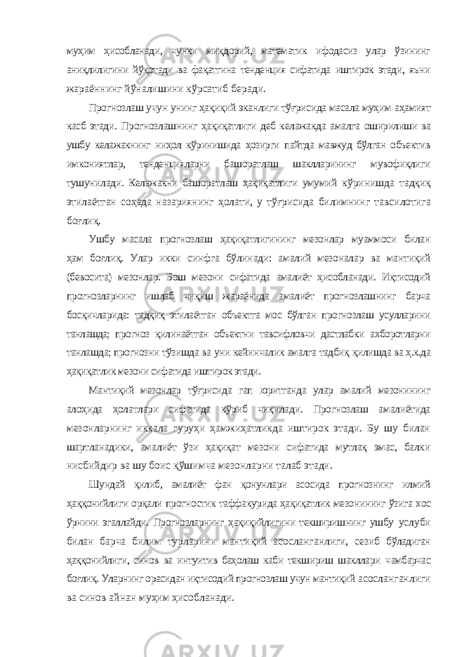 муҳим ҳисобланади, чунки миқдорий, математик ифодасиз улар ўзининг аниқлилигини йўқотади ва фақатгина тенденция сифатида иштирок этади, яъни жараённинг йўналишини кўрсатиб беради. Прогнозлаш учун унинг ҳақиқий эканлиги тўғрисида масала муҳим аҳамият касб этади. Прогнозлашнинг ҳақиқатлиги деб келажакда амалга оширилиши ва ушбу келажакнинг ниҳол кўринишида ҳозирги пайтда мавжуд бўлган объектив имкониятлар, тенденцияларни башоратлаш шаклларининг мувофиқлиги тушунилади. Келажакни башоратлаш ҳақиқатлиги умумий кўринишда тадқиқ этилаётган соҳада назариянинг ҳолати, у тўғрисида билимнинг тавсилотига боғлиқ. Ушбу масала прогнозлаш ҳақиқатлигининг мезонлар муаммоси билан ҳам боғлиқ. Улар икки синфга бўлинади: амалий мезоналар ва мантиқий (бевосита) мезонлар. Бош мезони сифатида амалиёт ҳисобланади. Иқтисодий прогнозларнинг ишлаб чиқиш жараёнида амалиёт прогнозлашнинг барча босқичларида: тадқиқ этилаётган объектга мос бўлган прогнозлаш усулларини танлашда; прогноз қилинаётган объектни тавсифловчи дастлабки ахборотларни танлашда; прогнозни тўзишда ва уни кейинчалик амалга тадбиқ қилишда ва ҳ.к.да ҳақиқатлик мезони сифатида иштирок этади. Мантиқий мезонлар тўғрисида гап юритганда улар амалий мезонининг алоҳида ҳолатлари сифатида кўриб чиқилади. Прогнозлаш амалиётида мезонларнинг иккала гуруҳи ҳамжиҳатликда иштирок этади. Бу шу билан шартланадики, амалиёт ўзи ҳақиқат мезони сифатида мутлақ эмас, балки нисбийдир ва шу боис қўшимча мезонларни талаб этади. Шундай қилиб, амалиёт фан қонунлари асосида прогнознинг илмий ҳаққонийлиги орқали прогностик таффакурида ҳақиқатлик мезонининг ўзига хос ўрнини эгаллайди. Прогнозларнинг ҳақиқийлигини текширишнинг ушбу услуби билан барча билим турларини мантиқий асосланганлиги, сезиб бўладиган ҳаққонийлиги, синов ва интуитив баҳолаш каби текшириш шакллари чамбарчас боғлиқ. Уларнинг орасидан иқтисодий прогнозлаш учун мантиқий асосланганлиги ва синов айнан муҳим ҳисобланади. 