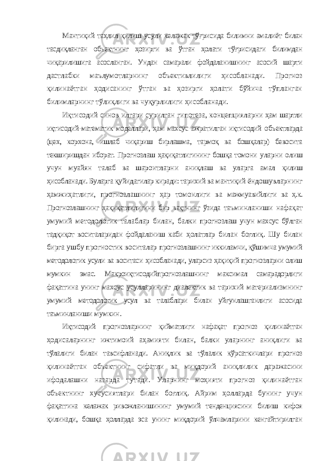 Мантиқий таҳлил қилиш усули келажак тўғрисида билимни амалиёт билан тасдиқланган объектнинг ҳозирги ва ўтган ҳолати тўғрисидаги билимдан чиқарилишига асосланган. Ундан самарали фойдаланишнинг асосий шарти дастлабки маълумотларнинг объективлилиги ҳисобланади. Прогноз қилинаётган ҳодисанинг ўтган ва ҳозирги ҳолати бўйича тўпланган билимларнинг тўлиқлиги ва чуқурлилиги ҳисобланади. Иқтисодий синов илгари сурилган гипотеза, концепцияларни ҳам шартли иқтисодий-математик моделлари, ҳам махсус ажратилган иқтисодий объектларда (цех, корхона, ишлаб чиқариш бирлашма, тармоқ ва бошқалар) бевосита текширишдан иборат. Прогнозлаш ҳақиқатлигининг бошқа томони уларни олиш учун муайян талаб ва шароитларни аниқлаш ва уларга амал қилиш ҳисобланади. Буларга қуйидагилар киради: тарихий ва мантиқий ёндошувларнинг ҳамжиҳатлиги, прогнозлашнинг ҳар томонлиги ва мажмуавийлиги ва ҳ.к. Прогнозлашнинг ҳақиқатлилигини бир вақтнинг ўзида таъминланиши нафақат умумий методологик талаблар билан, балки прогнозлаш учун махсус бўлган тадқиқот воситаларидан фойдаланиш каби ҳолатлар билан боғлиқ. Шу билан бирга ушбу прогностик воситалар прогнозлашнинг иккиламчи, қўшимча умумий методологик усули ва воситаси ҳисобланади, уларсиз ҳақиқий прогнозларни олиш мумкин эмас. Макроиқтисодийпрогнозлашнинг максимал самарадорлиги фақатгина унинг махсус усулларининг диалектик ва тарихий материализмнинг умумий методологик усул ва талаблари билан уйғунлашганлиги асосида таъминланиши мумкин. Иқтисодий прогнозларнинг қийматлиги нафақат прогноз қилинаётган ҳодисаларнинг ижтимоий аҳамияти билан, балки уларнинг аниқлиги ва тўлалиги билан тавсифланади. Аниқлик ва тўлалик кўрсаткичлари прогноз қилинаётган объектнинг сифатли ва миқдорий аниқлилик даражасини ифодалашни назарда тутади. Уларнинг моҳияти прогноз қилинаётган объектнинг хусусиятлари билан боғлиқ. Айрим ҳолларда бунинг учун фақатгина келажак ривожланишининг умумий тенденциясини билиш кифоя қилинади, бошқа ҳолларда эса унинг миқдорий ўлчамларини кенгайтирилган 