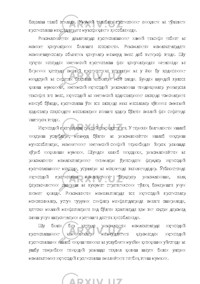 баҳолаш талаб этилади. Умумий талаблар прогнознинг аниқлиги ва тўлалиги прогнозлаш мақсадларига мувофиқлиги ҳисобланади. Ривожланаётган давлатларда прогнозлашнинг илмий тавсифи табиат ва жамият қонунларини билишга асосланган. Ривожланган мамлакатлардаги жамиятшунослар объектив қонунлар мавжуд эмас деб эътироф этади. Шу нуқтаи назардан ижтимоий прогнозлаш фан қонунларидан четланади ва биринчи қаторда амалий прогностика усуллари ва у ёки бу ҳодисанинг миқдорий ва сифатли баҳолаш кабилари жой олади. Бундан шундай хулоса қилиш мумкинки, ижтимоий-иқтисодий ривожланиш тенденциялар универсал тавсифга эга эмас, иқтисодий ва ижтимоий ҳодисаларнинг алоҳида томонларига мансуб бўлади, прогнозлаш ўзи эса алоҳида якка масалалар кўпинча оммавий ҳодисалар соҳасидаги масалаларни ечишга қодир бўлган амалий фан сифатида иштирок этади. Иқтисодий прогнозлаш синфий тавсилотга эга. У тарихан белгиланган ишлаб чиқариш услублари, мавжуд бўлган ва ривожланаётган ишлаб чиқариш муносабатлари, жамиятнинг ижтимоий-синфий таркибидан йирок равишда кўриб чиқилиши мумкин. Шундан келиб чиқадики, ривожланаётган ва ривожланган мамлакатларнинг тизимлари ўртасидаги фарқлар иқтисодий прогнозлашнинг мақсади, усуллари ва моҳиятида эканлигидадир. Ўзбекистонда иқтисодий прогнозлаш мамлакатнинг барқарор ривожланиши, халқ фаровонлигини ошириш ва хукумат стратегиясини тўлиқ бажаришга учун хизмат қилади. Ривожланган мамалкатларда эса иқтисодий прогнозлар монополиялар, устун турувчи синфлар манфаатдларида амалга оширилади, ҳаттоки миллий манфаатларига зид бўлган ҳолатларда ҳам энг юқори даромад олиш учун шароитларни яратишга дастак ҳисобланади. Шу билан бир қаторда ривожланган мамлакатларда иқтисодий прогнозлашнинг камчиликлари мавжудлигига қарамасдан иқтисодий прогнозлашни ишлаб чиқиш техника ва услубияти муайян қизиқишни уйғотади ва ушбу тажрибани танқидий равишда таҳлил қилиш шарти билан уларни мамлакатимиз иқтисодий прогнозлаш амалиётига татбиқ этиш мумкин. 