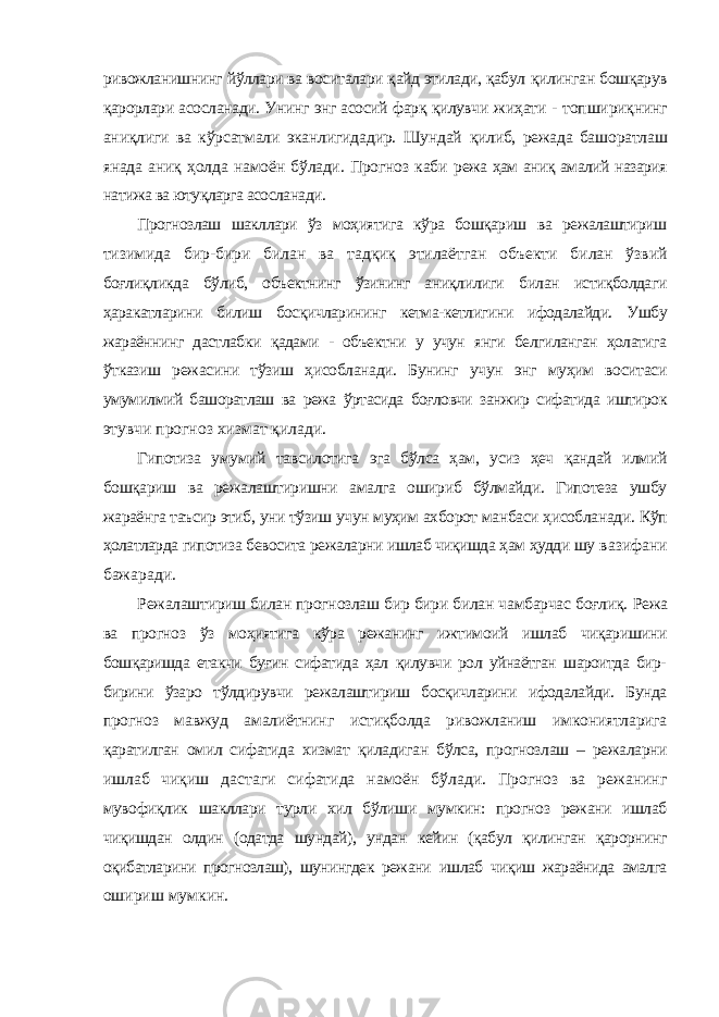 ривожланишнинг йўллари ва воситалари қайд этилади, қабул қилинган бошқарув қарорлари асосланади. Унинг энг асосий фарқ қилувчи жиҳати - топшириқнинг аниқлиги ва кўрсатмали эканлигидадир. Шундай қилиб, режада башоратлаш янада аниқ ҳолда намоён бўлади. Прогноз каби режа ҳам аниқ амалий назария натижа ва ютуқларга асосланади. Прогнозлаш шакллари ўз моҳиятига кўра бошқариш ва режалаштириш тизимида бир-бири билан ва тадқиқ этилаётган объекти билан ўзвий боғлиқликда бўлиб, объектнинг ўзининг аниқлилиги билан истиқболдаги ҳаракатларини билиш босқичларининг кетма-кетлигини ифодалайди. Ушбу жараённинг дастлабки қадами - объектни у учун янги белгиланган ҳолатига ўтказиш режасини тўзиш ҳисобланади. Бунинг учун энг муҳим воситаси умумилмий башоратлаш ва режа ўртасида боғловчи занжир сифатида иштирок этувчи прогноз хизмат қилади. Гипотиза умумий тавсилотига эга бўлса ҳам, усиз ҳеч қандай илмий бошқариш ва режалаштиришни амалга ошириб бўлмайди. Гипотеза ушбу жараёнга таъсир этиб, уни тўзиш учун муҳим ахборот манбаси ҳисобланади. Кўп ҳолатларда гипотиза бевосита режаларни ишлаб чиқишда ҳам ҳудди шу вазифани бажаради. Режалаштириш билан прогнозлаш бир бири билан чамбарчас боғлиқ. Режа ва прогноз ўз моҳиятига кўра режанинг ижтимоий ишлаб чиқаришини бошқаришда етакчи буғин сифатида ҳал қилувчи рол уйнаётган шароитда бир- бирини ўзаро тўлдирувчи режалаштириш босқичларини ифодалайди. Бунда прогноз мавжуд амалиётнинг истиқболда ривожланиш имкониятларига қаратилган омил сифатида хизмат қиладиган бўлса, прогнозлаш – режаларни ишлаб чиқиш дастаги сифатида намоён бўлади. Прогноз ва режанинг мувофиқлик шакллари турли хил бўлиши мумкин: прогноз режани ишлаб чиқишдан олдин (одатда шундай), ундан кейин (қабул қилинган қарорнинг оқибатларини прогнозлаш), шунингдек режани ишлаб чиқиш жараёнида амалга ошириш мумкин. 