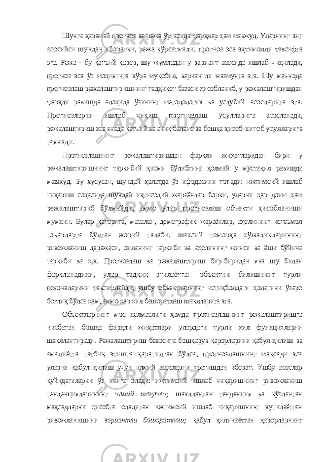 Шунга қарамай прогноз ва режа ўртасида фарқлар ҳам мавжуд. Уларнинг энг асосийси шундан иборатки, режа кўрсатмали, прогноз эса эҳтимолли тавсифга эга. Режа - бу қатъий қарор, шу жумладан у вариант асосида ишлаб чиқилади, прогноз эса ўз моҳиятига кўра муқобил, вариантли мазмунга эга. Шу маънода прогнозлаш режалаштиришнинг тадқиқот базаси ҳисобланиб, у режалаштиришдан фарқли равишда алоҳида ўзининг методологик ва услубий асосларига эга. Прогнозларни ишлаб чиқиш прогнозлаш усулларига асосланади, режалаштириш эса янада қатъий ва аниқ баланс ва бошқа ҳисоб- китоб усулларига таянади. Прогнозлашнинг режалаштиришдан фарқли жиҳатларидан бири у режалаштиришнинг таркибий қисми бўлибгина қолмай у мустақил равишда мавжуд. Бу хусусан, шундай ҳолатда ўз ифодасини топади: ижтимоий ишлаб чиқариш соҳасида шундай иқтисодий жараёнлар борки, уларни ҳар доим ҳам режалаштириб бўлмайди, аммо улар прогнозлаш объекти ҳисобланиши мумкин. Булар қаторига, масалан, демографик жараёнлар, аҳолининг истеъмол товарларга бўлган жорий талаби, шахсий томорқа хўжаликларининг ривожланиш даражаси, оиланинг таркиби ва аҳолининг жинси ва ёши бўйича таркиби ва ҳ.к. Прогнозлаш ва режалаштириш бир-биридан яна шу билан фарқланадики, улар тадқиқ этилаётган объектни билишнинг турли поғоналарини тавсифлайди, ушбу объектларнинг истиқболдаги ҳолатини ўзаро боғлиқ бўлса ҳам, аммо ҳар хил башоратлаш шаклларига эга. Объектларнинг мос келмаслиги ҳамда прогнозлашнинг режалаштиришга нисбатан бошқа фарқли жиҳатлари улардаги турли хил функцияларни шакллантиради. Режалаштириш бевосита бошқарув қарорларини қабул қилиш ва амалиётга татбиқ этишга қаратилган бўлса, прогнозлашнинг мақсади эса уларни қабул қилиш учун илмий асосларни яратишдан иборат. Ушбу асослар қуйидагиларни ўз ичига олади: ижтимоий ишлаб чиқаришнинг ривожланиш тенденцияларининг илмий таҳлили; шаклланган тенденция ва кўзланган мақсадларни ҳисобга оладиган ижтимоий ишлаб чиқаришнинг кутилаётган ривожланишини вариантли башоратлаш; қабул қилинаётган қарорларнинг 