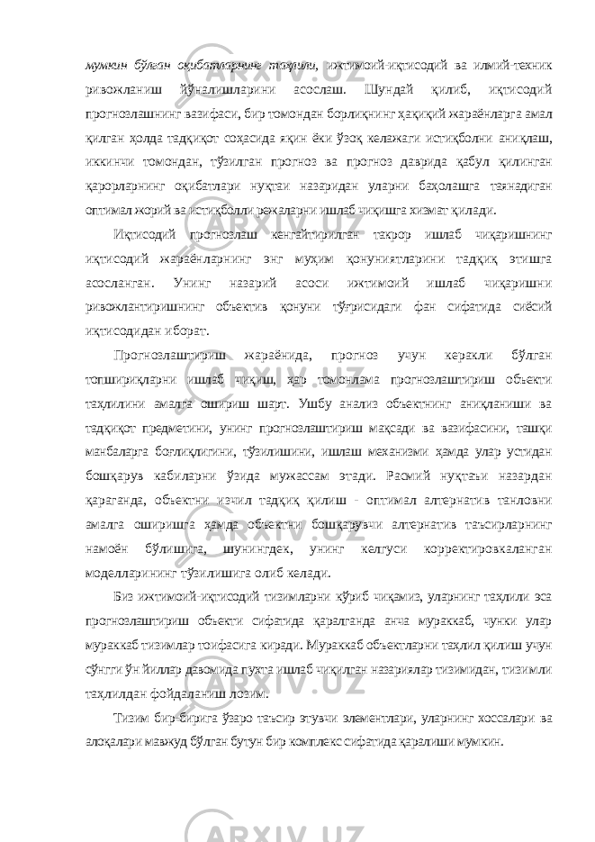 мумкин бўлган оқибатларнинг таҳлили, ижтимоий-иқтисодий ва илмий-техник ривожланиш йўналишларини асослаш. Шундай қилиб, иқтисодий прогнозлашнинг вазифаси, бир томондан борлиқнинг ҳақиқий жараёнларга амал қилган ҳолда тадқиқот соҳасида яқин ёки ўзоқ келажаги истиқболни аниқлаш, иккинчи томондан, тўзилган прогноз ва прогноз даврида қабул қилинган қарорларнинг оқибатлари нуқтаи назаридан уларни баҳолашга таянадиган оптимал жорий ва истиқболли режаларни ишлаб чиқишга хизмат қилади. Иқтисодий прогнозлаш кенгайтирилган такрор ишлаб чиқаришнинг иқтисодий жараёнларнинг энг муҳим қонуниятларини тадқиқ этишга асосланган. Унинг назарий асоси ижтимоий ишлаб чиқаришни ривожлантиришнинг объектив қонуни тўғрисидаги фан сифатида сиёсий иқтисодидан иборат. Прогнозлаштириш жараёнида, прогноз учун керакли бўлган топшириқларни ишлаб чиқиш, ҳар томонлама прогнозлаштириш объекти таҳлилини амалга ошириш шарт. Ушбу анализ объектнинг аниқланиши ва тадқиқот предметини, унинг прогнозлаштириш мақсади ва вазифасини, ташқи манбаларга боғлиқлигини, тўзилишини, ишлаш механизми ҳамда улар устидан бошқарув кабиларни ўзида мужассам этади. Расмий нуқтаъи назардан қараганда, объектни изчил тадқиқ қилиш - оптимал алтернатив танловни амалга оширишга ҳамда объектни бошқарувчи алтернатив таъсирларнинг намоён бўлишига, шунингдек, унинг келгуси корректировкаланган моделларининг тўзилишига олиб келади. Биз ижтимоий-иқтисодий тизимларни кўриб чиқамиз, уларнинг таҳлили эса прогнозлаштириш объекти сифатида қаралганда анча мураккаб, чунки улар мураккаб тизимлар тоифасига киради. Мураккаб объектларни таҳлил қилиш учун сўнгги ўн йиллар давомида пухта ишлаб чиқилган назариялар тизимидан, тизимли таҳлилдан фойдаланиш лозим. Тизим бир-бирига ўзаро таъсир этувчи элементлари, уларнинг хоссалари ва алоқалари мавжуд бўлган бутун бир комплекс сифатида қаралиши мумкин. 