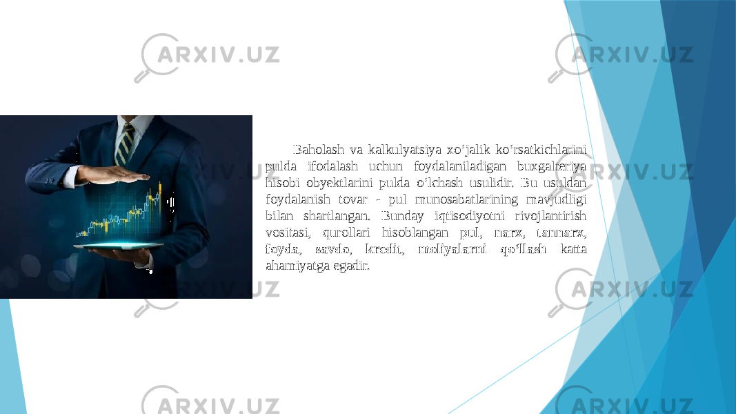 Baholash va kalkulyatsiya xo‘jalik ko‘rsatkichlarini pulda ifodalash uchun foydalaniladigan buxgalteriya hisobi obyektlarini pulda o‘lchash usulidir. Bu usuldan foydalanish tovar - pul munosabatlarining mavjudligi bilan shartlangan. Bunday iqtisodiyotni rivojlantirish vositasi, qurollari hisoblangan pul , narx , tannarx , foyda , savdo , kredit , moliyalarni qo‘llash katta ahamiyatga egadir. 