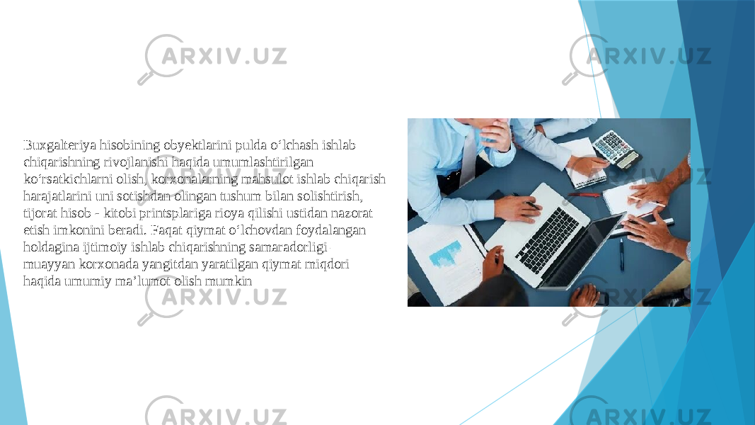 Buxgalteriya hisobining obyektlarini pulda o‘lchash ishlab chiqarishning rivojlanishi haqida umumlashtirilgan ko‘rsatkichlarni olish, korxonalarning mahsulot ishlab chiqarish harajatlarini uni sotishdan olingan tushum bilan solishtirish, tijorat hisob - kitobi printsplariga rioya qilishi ustidan nazorat etish imkonini beradi. Faqat qiymat o‘lchovdan foydalangan holdagina ijtimoiy ishlab chiqarishning samaradorligi – muayyan korxonada yangitdan yaratilgan qiymat miqdori haqida umumiy ma’lumot olish mumkin 