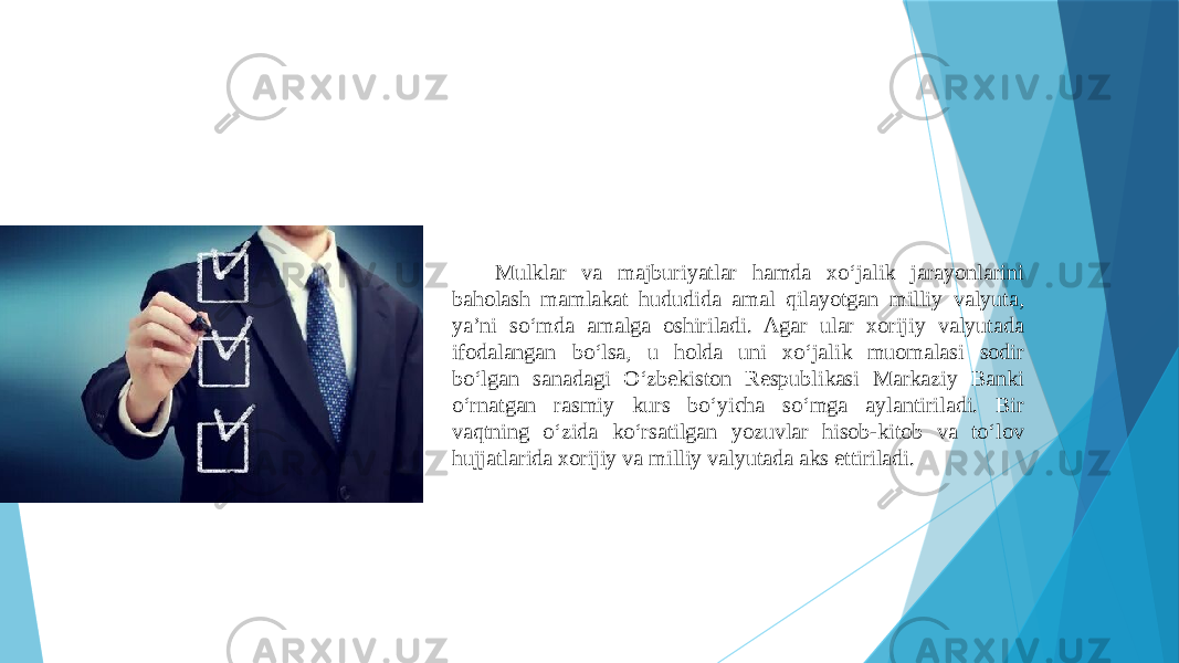 Mulklar va majburiyatlar hamda xo‘jalik jarayonlarini baholash mamlakat hududida amal qilayotgan milliy valyuta, ya’ni so‘mda amalga oshiriladi. Agar ular xorijiy valyutada ifodalangan bo‘lsa, u holda uni xo‘jalik muomalasi sodir bo‘lgan sanadagi O‘zbekiston Respublikasi Markaziy Banki o‘rnatgan rasmiy kurs bo‘yicha so‘mga aylantiriladi. Bir vaqtning o‘zida ko‘rsatilgan yozuvlar hisob-kitob va to‘lov hujjatlarida xorijiy va milliy valyutada aks ettiriladi. 