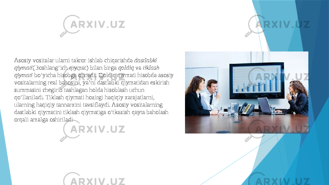 Asosiy vositalar ularni takror ishlab chiqarishda dastlabki qiymati (Boshlang‘ich qiymat) bilan birga qoldiq va tiklash qiymati bo‘yicha hisobga olinadi. Qoldiq qiymati hisobda asosiy vositalarning real bahosini, ya’ni dastlabki qiymatidan eskirish summasini chegirib tashlagan holda hisoblash uchun qo‘llaniladi. Tiklash qiymati hozirgi haqiqiy xarajatlarni, ularning haqiqiy tannarxini tavsiflaydi. Asosiy vositalarning dastlabki qiymatini tiklash qiymatiga o‘tkazish qayta baholash orqali amalga oshiriladi 