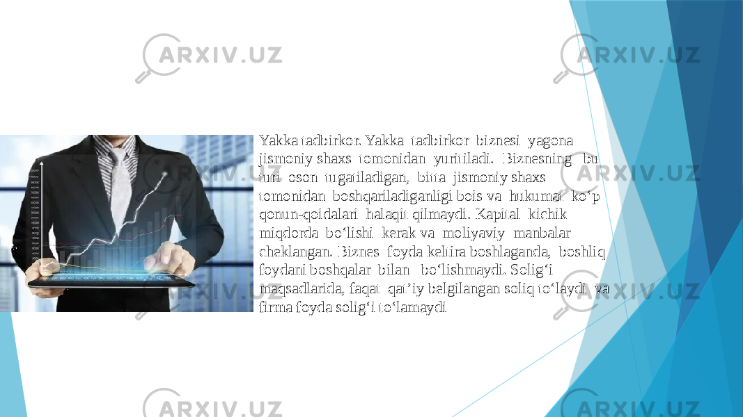 Yakka tadbirkor. Yakka tadbirkor biznesi yagona jismoniy shaxs tomonidan yuritiladi. Biznesning bu turi oson tugatiladigan, bitta jismoniy shaxs tomonidan boshqariladiganligi bois va hukumat ko‘p qonun-qoidalari halaqit qilmaydi. Kapital kichik miqdorda bo‘lishi kerak va moliyaviy manbalar cheklangan. Biznes foyda keltira boshlaganda, boshliq foydani boshqalar bilan bo‘lishmaydi. Solig‘i maqsadlarida, faqat qat’iy belgilangan soliq to‘laydi va firma foyda solig‘i to‘lamaydi 