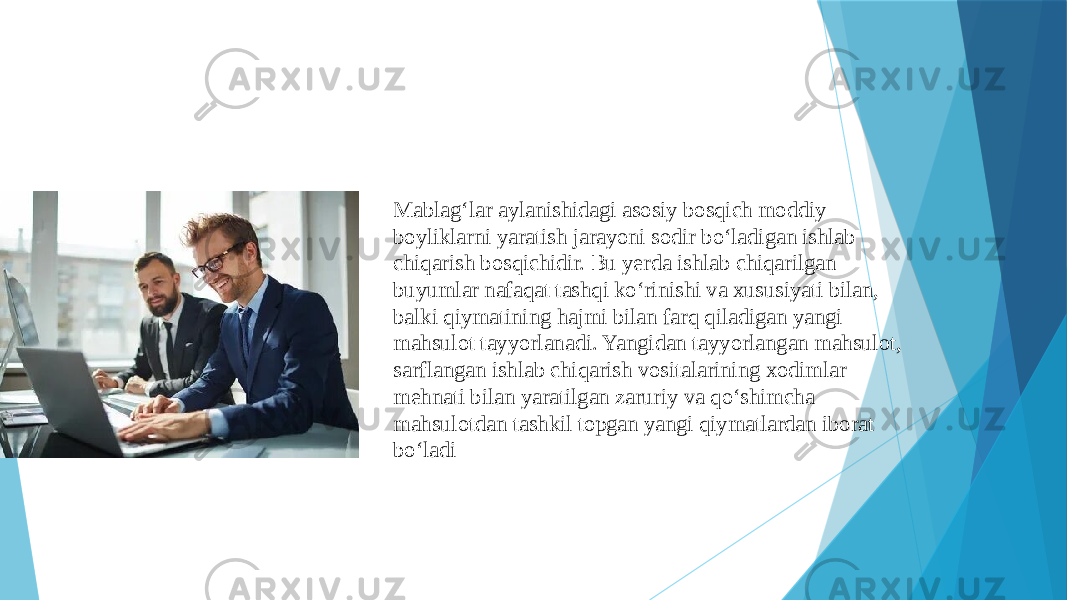 Mablag‘lar aylanishidagi asosiy bosqich moddiy boyliklarni yaratish jarayoni sodir bo‘ladigan ishlab chiqarish bosqichidir. Bu yerda ishlab chiqarilgan buyumlar nafaqat tashqi ko‘rinishi va xususiyati bilan, balki qiymatining hajmi bilan farq qiladigan yangi mahsulot tayyorlanadi. Yangidan tayyorlangan mahsulot, sarflangan ishlab chiqarish vositalarining xodimlar mehnati bilan yaratilgan zaruriy va qo‘shimcha mahsulotdan tashkil topgan yangi qiymatlardan iborat bo‘ladi 