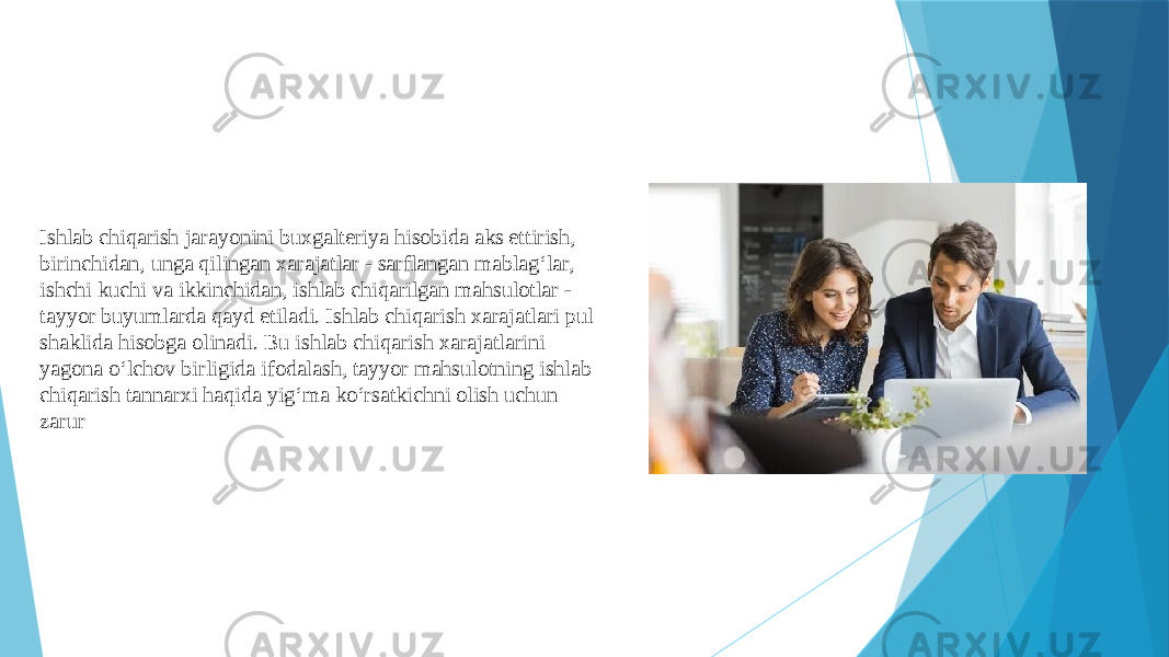 Ishlab chiqarish jarayonini buxgalteriya hisobida aks ettirish, birinchidan, unga qilingan xarajatlar - sarflangan mablag‘lar, ishchi kuchi va ikkinchidan, ishlab chiqarilgan mahsulotlar - tayyor buyumlarda qayd etiladi. Ishlab chiqarish xarajatlari pul shaklida hisobga olinadi. Bu ishlab chiqarish xarajatlarini yagona o‘lchov birligida ifodalash, tayyor mahsulotning ishlab chiqarish tannarxi haqida yig‘ma ko‘rsatkichni olish uchun zarur 