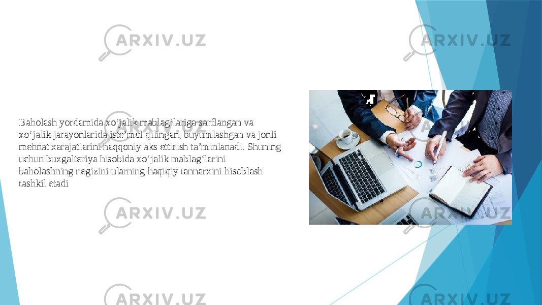 Baholash yordamida xo‘jalik mablag‘lariga sarflangan va xo‘jalik jarayonlarida iste’mol qilingan, buyumlashgan va jonli mehnat xarajatlarini haqqoniy aks ettirish ta’minlanadi. Shuning uchun buxgalteriya hisobida xo‘jalik mablag‘larini baholashning negizini ularning haqiqiy tannarxini hisoblash tashkil etadi 