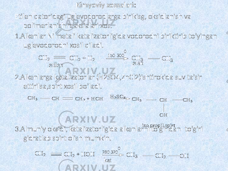 Kimyoviy xossalari: Etilen qatoridagi uglevodorodlarga birikisg, oksidlanish va polimerlanish reaksialari xos. 1.Alkenlar Ni metali katalizatorligida vodorodni biriktirib to’yingan uglevodorodni xosil qiladi. 2.Alkenlarga katalizatorlar (H2SO4,ZnCl2)ishtirokida suv ta’sir ettirilsa,spirt xosil bo’ladi. 3.Almuniy oksidi, katalizatorligida alkenlarni to’g’ridan- to’g’ri gidratlab spirt olish mumkin.C H 2 C H 2 + H 2 etilen C H 3 C H 3 etan 150 300 0 C H 3 C H C H 2 + H O H C H 3 C H C H 3 O H H 2S O 4 izo propil spirt C H 2 C H 2 + H O H C H 3 C H 2 O H 280 320 0 kat 