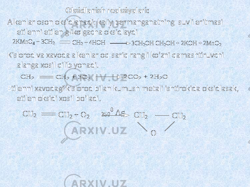 Oksidlanish reaksiyalari: Alkenlar oson oksidlanadi: kaliy permanganatning suvli eritmasi etilenni etilen glikolgacha oksidlaydi Kislorod va xavoda alkenlar oq-sariq rangli ko’zni qamashtiruvchi alanga xosil qilib yonadi. Etilenni xavodagi kislorod bilan kumush metali ishtirokida oksidlasak, etilen oksidi xosil bo’ladi.2K M nO 4 + 3C H 2 C H 2 + 4H O H 3C H 2O H C H 2O H + 2K O H + 2M nO 2 C H 2 C H 2 + 3 O 2 2 C O 2 + 2 H 2O C H 2 C H 2 + O 2 C H 2 C H 2 O 350 0 A g 