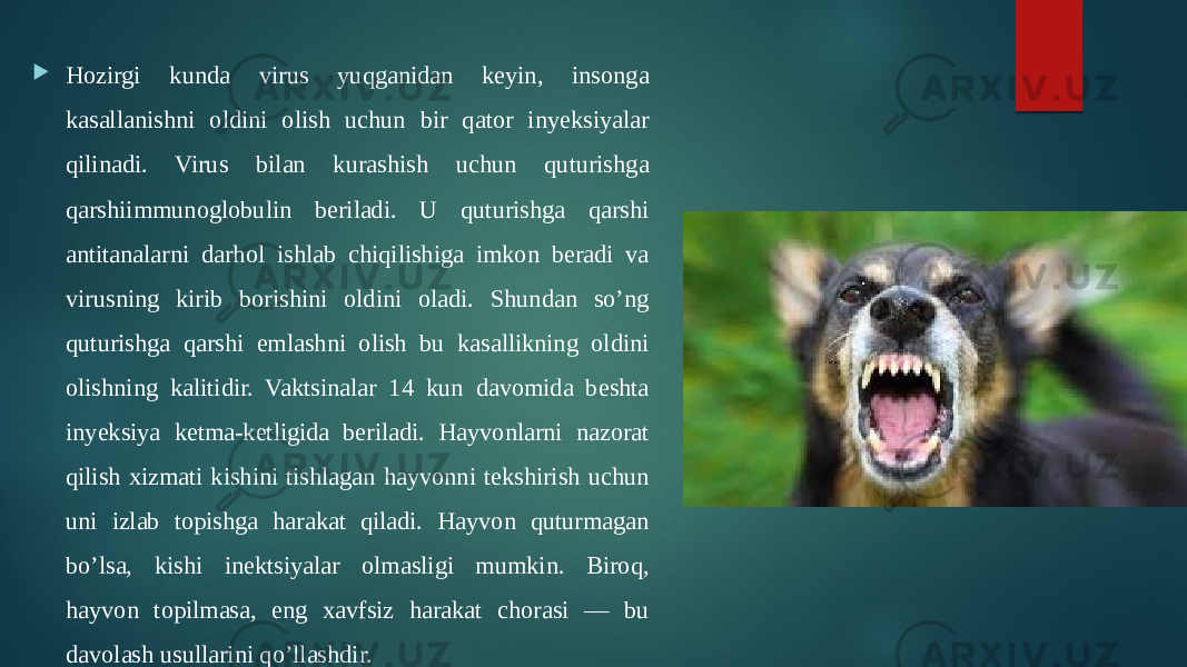  Hozirgi kunda virus yuqganidan keyin, insonga kasallanishni oldini olish uchun bir qator inyeksiyalar qilinadi. Virus bilan kurashish uchun quturishga qarshiimmunoglobulin beriladi. U quturishga qarshi antitanalarni darhol ishlab chiqilishiga imkon beradi va virusning kirib borishini oldini oladi. Shundan so’ng quturishga qarshi emlashni olish bu kasallikning oldini olishning kalitidir. Vaktsinalar 14 kun davomida beshta inyeksiya ketma-ketligida beriladi. Hayvonlarni nazorat qilish xizmati kishini tishlagan hayvonni tekshirish uchun uni izlab topishga harakat qiladi. Hayvon quturmagan bo’lsa, kishi inektsiyalar olmasligi mumkin. Biroq, hayvon topilmasa, eng xavfsiz harakat chorasi — bu davolash usullarini qo’llashdir. 