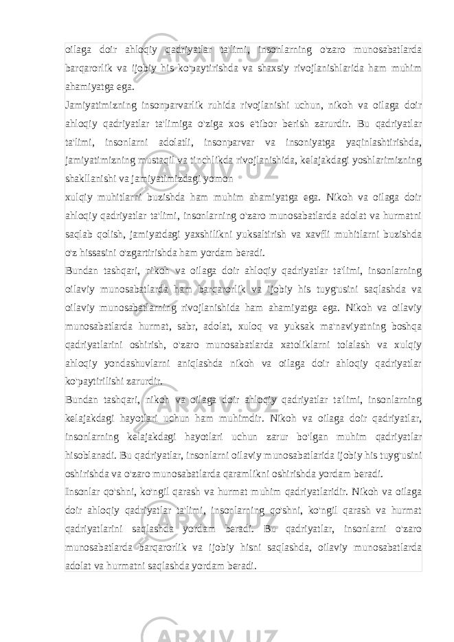 oilaga doir ahloqiy qadriyatlar ta&#39;limi, insonlarning o&#39;zaro munosabatlarda barqarorlik va ijobiy his ko&#39;paytirishda va shaxsiy rivojlanishlarida ham muhim ahamiyatga ega. Jamiyatimizning insonparvarlik ruhida rivojlanishi uchun, nikoh va oilaga doir ahloqiy qadriyatlar ta&#39;limiga o&#39;ziga xos e&#39;tibor berish zarurdir. Bu qadriyatlar ta&#39;limi, insonlarni adolatli, insonparvar va insoniyatga yaqinlashtirishda, jamiyatimizning mustaqil va tinchlikda rivojlanishida, kelajakdagi yoshlarimizning shakllanishi va jamiyatimizdagi yomon xulqiy muhitlarni buzishda ham muhim ahamiyatga ega. Nikoh va oilaga doir ahloqiy qadriyatlar ta&#39;limi, insonlarning o&#39;zaro munosabatlarda adolat va hurmatni saqlab qolish, jamiyatdagi yaxshilikni yuksaltirish va xavfli muhitlarni buzishda o&#39;z hissasini o&#39;zgartirishda ham yordam beradi. Bundan tashqari, nikoh va oilaga doir ahloqiy qadriyatlar ta&#39;limi, insonlarning oilaviy munosabatlarda ham barqarorlik va ijobiy his tuyg&#39;usini saqlashda va oilaviy munosabatlarning rivojlanishida ham ahamiyatga ega. Nikoh va oilaviy munosabatlarda hurmat, sabr, adolat, xuloq va yuksak ma&#39;naviyatning boshqa qadriyatlarini oshirish, o&#39;zaro munosabatlarda xatoliklarni tolalash va xulqiy ahloqiy yondashuvlarni aniqlashda nikoh va oilaga doir ahloqiy qadriyatlar ko&#39;paytirilishi zarurdir. Bundan tashqari, nikoh va oilaga doir ahloqiy qadriyatlar ta&#39;limi, insonlarning kelajakdagi hayotlari uchun ham muhimdir. Nikoh va oilaga doir qadriyatlar, insonlarning kelajakdagi hayotlari uchun zarur bo&#39;lgan muhim qadriyatlar hisoblanadi. Bu qadriyatlar, insonlarni oilaviy munosabatlarida ijobiy his tuyg&#39;usini oshirishda va o&#39;zaro munosabatlarda qaramlikni oshirishda yordam beradi. Insonlar qo&#39;shni, ko&#39;ngil qarash va hurmat muhim qadriyatlaridir. Nikoh va oilaga doir ahloqiy qadriyatlar ta&#39;limi, insonlarning qo&#39;shni, ko&#39;ngil qarash va hurmat qadriyatlarini saqlashda yordam beradi. Bu qadriyatlar, insonlarni o&#39;zaro munosabatlarda barqarorlik va ijobiy hisni saqlashda, oilaviy munosabatlarda adolat va hurmatni saqlashda yordam beradi. 