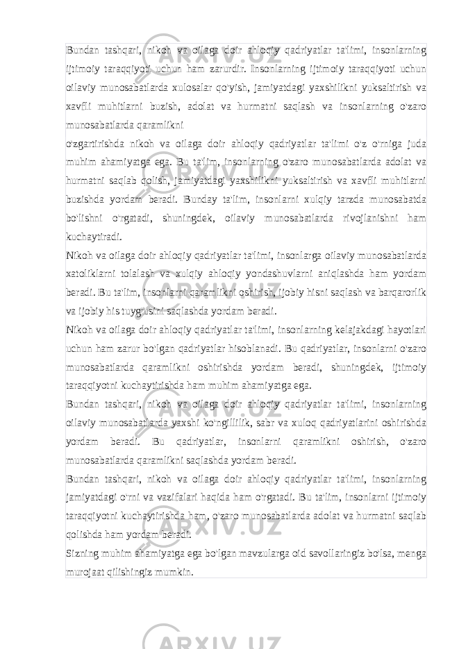 Bundan tashqari, nikoh va oilaga doir ahloqiy qadriyatlar ta&#39;limi, insonlarning ijtimoiy taraqqiyoti uchun ham zarurdir. Insonlarning ijtimoiy taraqqiyoti uchun oilaviy munosabatlarda xulosalar qo&#39;yish, jamiyatdagi yaxshilikni yuksaltirish va xavfli muhitlarni buzish, adolat va hurmatni saqlash va insonlarning o&#39;zaro munosabatlarda qaramlikni o&#39;zgartirishda nikoh va oilaga doir ahloqiy qadriyatlar ta&#39;limi o&#39;z o&#39;rniga juda muhim ahamiyatga ega. Bu ta&#39;lim, insonlarning o&#39;zaro munosabatlarda adolat va hurmatni saqlab qolish, jamiyatdagi yaxshilikni yuksaltirish va xavfli muhitlarni buzishda yordam beradi. Bunday ta&#39;lim, insonlarni xulqiy tarzda munosabatda bo&#39;lishni o&#39;rgatadi, shuningdek, oilaviy munosabatlarda rivojlanishni ham kuchaytiradi. Nikoh va oilaga doir ahloqiy qadriyatlar ta&#39;limi, insonlarga oilaviy munosabatlarda xatoliklarni tolalash va xulqiy ahloqiy yondashuvlarni aniqlashda ham yordam beradi. Bu ta&#39;lim, insonlarni qaramlikni oshirish, ijobiy hisni saqlash va barqarorlik va ijobiy his tuyg&#39;usini saqlashda yordam beradi. Nikoh va oilaga doir ahloqiy qadriyatlar ta&#39;limi, insonlarning kelajakdagi hayotlari uchun ham zarur bo&#39;lgan qadriyatlar hisoblanadi. Bu qadriyatlar, insonlarni o&#39;zaro munosabatlarda qaramlikni oshirishda yordam beradi, shuningdek, ijtimoiy taraqqiyotni kuchaytirishda ham muhim ahamiyatga ega. Bundan tashqari, nikoh va oilaga doir ahloqiy qadriyatlar ta&#39;limi, insonlarning oilaviy munosabatlarda yaxshi ko&#39;ngillilik, sabr va xuloq qadriyatlarini oshirishda yordam beradi. Bu qadriyatlar, insonlarni qaramlikni oshirish, o&#39;zaro munosabatlarda qaramlikni saqlashda yordam beradi. Bundan tashqari, nikoh va oilaga doir ahloqiy qadriyatlar ta&#39;limi, insonlarning jamiyatdagi o&#39;rni va vazifalari haqida ham o&#39;rgatadi. Bu ta&#39;lim, insonlarni ijtimoiy taraqqiyotni kuchaytirishda ham, o&#39;zaro munosabatlarda adolat va hurmatni saqlab qolishda ham yordam beradi. Sizning muhim ahamiyatga ega bo&#39;lgan mavzularga oid savollaringiz bo&#39;lsa, menga murojaat qilishingiz mumkin. 