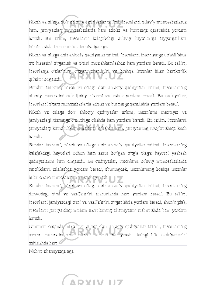 Nikoh va oilaga doir ahloqiy qadriyatlar ta&#39;limi, insonlarni oilaviy munosabatlarda ham, jamiyatdagi munosabatlarda ham adolat va hurmatga qaratishda yordam beradi. Bu ta&#39;lim, insonlarni kelajakdagi oilaviy hayotlariga tayyorgarlikni ta&#39;minlashda ham muhim ahamiyatga ega. Nikoh va oilaga doir ahloqiy qadriyatlar ta&#39;limi, insonlarni insoniyatga qo&#39;shilishda o&#39;z hissasini o&#39;rganish va o&#39;zini mustahkamlashda ham yordam beradi. Bu ta&#39;lim, insonlarga o&#39;zlarining o&#39;zgaruvchanligini va boshqa insonlar bilan hamkorlik qilishni o&#39;rgatadi. Bundan tashqari, nikoh va oilaga doir ahloqiy qadriyatlar ta&#39;limi, insonlarning oilaviy munosabatlarda ijobiy hislarni saqlashda yordam beradi. Bu qadriyatlar, insonlarni o&#39;zaro munosabatlarda adolat va hurmatga qaratishda yordam beradi. Nikoh va oilaga doir ahloqiy qadriyatlar ta&#39;limi, insonlarni insoniyat va jamiyatdagi xizmatga o&#39;z ichiga olishda ham yordam beradi. Bu ta&#39;lim, insonlarni jamiyatdagi kamchiliklarni bartaraf qilishda ham, jamiyatning rivojlanishiga kuch beradi. Bundan tashqari, nikoh va oilaga doir ahloqiy qadriyatlar ta&#39;limi, insonlarning kelajakdagi hayotlari uchun ham zarur bo&#39;lgan o&#39;zg&#39;a o&#39;zg&#39;a hayotni yashash qadriyatlarini ham o&#39;rgatadi. Bu qadriyatlar, insonlarni oilaviy munosabatlarda xatoliklarni tolalashda yordam beradi, shuningdek, insonlarning boshqa insonlar bilan o&#39;zaro munosabatlarini kuchaytiradi. Bundan tashqari, nikoh va oilaga doir ahloqiy qadriyatlar ta&#39;limi, insonlarning dunyodagi o&#39;rni va vazifalarini tushunishda ham yordam beradi. Bu ta&#39;lim, insonlarni jamiyatdagi o&#39;rni va vazifalarini o&#39;rganishda yordam beradi, shuningdek, insonlarni jamiyatdagi muhim tizimlarning ahamiyatini tushunishda ham yordam beradi. Umuman olganda, nikoh va oilaga doir ahloqiy qadriyatlar ta&#39;limi, insonlarning o&#39;zaro munosabatlarda adolat, hurmat va yaxshi ko&#39;ngillilik qadriyatlarini oshirishda ham Muhim ahamiyatga ega 