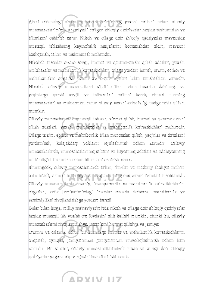 Aholi o&#39;rtasidagi o&#39;zaro munosabatlarimizning yaxshi bo&#39;lishi uchun oilaviy munosabatlarimizda ahamiyatli bo&#39;lgan ahloqiy qadriyatlar haqida tushuntirish va bilimlarni oshirish zarur. Nikoh va oilaga doir ahloqiy qadriyatlar mavzusida mustaqil ishlashning keyinchalik natijalarini ko&#39;rsatishdan oldin, mavzuni boshqarish, ta&#39;lim va tushuntirish muhimdir. Nikohda insonlar o&#39;zaro sevgi, hurmat va qarama-qarshi qilish odatlari, yaxshi mulohazalar va mehribonlik ko&#39;rsatkichlari, oilaga yordam berish, ta&#39;zim, e&#39;tibor va mehribonlikni o&#39;rgatish uchun o&#39;z o&#39;quv rejalari bilan tanishishlari zarurdir. Nikohda oilaviy munosabatlarni sifatli qilish uchun insonlar do&#39;stlarga va yaqinlarga qarshi xavfli va intizorlikli bo&#39;lishi kerak, chunki ularning munosabatlari va muloqotlari butun oilaviy yaxshi-axloqiyligi ustiga ta&#39;sir qilishi mumkin. Oilaviy munosabatlarda mustaqil ishlash, xizmat qilish, hurmat va qarama-qarshi qilish odatlari, yaxshi mulohazalar va mehribonlik ko&#39;rsatkichlari muhimdir. Oilaga ta&#39;zim, e&#39;tibor va mehribonlik bilan munosabat qilish, yaqinlar va do&#39;stlarni yordamlash, kelajakdagi poklarni rejalashtirish uchun zarurdir. Oilaviy munosabatlarda, munosabatlarning sifatini va hayotning odatlari va adabiyotining muhimligini tushunish uchun bilimlarni oshirish kerak. Shuningdek, oilaviy munosabatlarda ta&#39;lim, ilm-fan va madaniy faoliyat muhim o&#39;rin tutadi, chunki bu tarbiya va rivojlanishning eng zaruri tizimlari hisoblanadi. Oilaviy munosabatlarda insoniy, insonparvarlik va mehribonlik ko&#39;rsatkichlarini o&#39;rgatish, katta jamiyatimizdagi insonlar orasida do&#39;stona, mehribonlik va samimiylikni rivojlantirishga yordam beradi. Bular bilan birga, milliy ma&#39;naviyatimizda nikoh va oilaga doir ahloqiy qadriyatlar haqida mustaqil ish yozish o&#39;z foydasini olib kelishi mumkin, chunki bu, oilaviy munosabatlarni rivojlantirishga, insonlarni hurmat qilishga va jamiyat O&#39;zimiz va oilamiz uchun bir-birimizga hurmat va mehribonlik ko&#39;rsatkichlarini o&#39;rgatish, ayniqsa, jamiyatimizni jamiyatimizni muvofiqlashtirish uchun ham zarurdir. Bu sababli, oilaviy munosabatlarimizda nikoh va oilaga doir ahloqiy qadriyatlar yagona o&#39;quv rejasini tashkil qilishi kerak. 