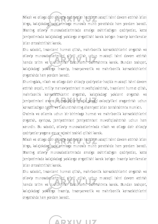 Nikoh va oilaga doir ahloqiy qadriyatlar haqida mustaqil ishni davom ettirish bilan birga, kelajakdagi poklarimizga munosib muhit yaratishda ham yordam beradi. Bizning oilaviy munosabatlarimizda amalga oshiriladigan qadriyatlar, katta jamiyatimizda kelajakdagi poklarga o&#39;rgatilishi kerak bo&#39;lgan insoniy ko&#39;nikmalar bilan o&#39;rtashtirilishi kerak. Shu sababli, insonlarni hurmat qilish, mehribonlik ko&#39;rsatkichlarini o&#39;rgatish va oilaviy munosabatlarimizni sifatli qilish uchun mustaqil ishni davom ettirish hamda ta&#39;lim va tushuntirish dasturlarini oshirishimiz kerak. Bundan tashqari, kelajakdagi poklarga insoniy, insonparvarlik va mehribonlik ko&#39;rsatkichlarini o&#39;rgatishda ham yordam beradi. Shuningdek, nikoh va oilaga doir ahloqiy qadriyatlar haqida mustaqil ishni davom ettirish orqali, milliy ma&#39;naviyatimizni muvofiqlashtirish, insonlarni hurmat qilish, mehribonlik ko&#39;rsatkichlarini o&#39;rgatish, kelajakdagi poklarni o&#39;rgatish va jamiyatimizni o&#39;zaro munosabatlarimizda yaxshi-axloqiylikni o&#39;zgartirish uchun ko&#39;rsatiladigan ta&#39;lim va tushuntirishning ahamiyati bilan tanishishimiz mumkin. O&#39;zimiz va oilamiz uchun bir-birimizga hurmat va mehribonlik ko&#39;rsatkichlarini o&#39;rgatish, ayniqsa, jamiyatimizni jamiyatimizni muvofiqlashtirish uchun ham zarurdir. Bu sababli, oilaviy munosabatlarimizda nikoh va oilaga doir ahloqiy qadriyatlar yagona o&#39;quv rejasini tashkil qilishi kerak. Nikoh va oilaga doir ahloqiy qadriyatlar haqida mustaqil ishni davom ettirish bilan birga, kelajakdagi poklarimizga munosib muhit yaratishda ham yordam beradi. Bizning oilaviy munosabatlarimizda amalga oshiriladigan qadriyatlar, katta jamiyatimizda kelajakdagi poklarga o&#39;rgatilishi kerak bo&#39;lgan insoniy ko&#39;nikmalar bilan o&#39;rtashtirilishi kerak. Shu sababli, insonlarni hurmat qilish, mehribonlik ko&#39;rsatkichlarini o&#39;rgatish va oilaviy munosabatlarimizni sifatli qilish uchun mustaqil ishni davom ettirish hamda ta&#39;lim va tushuntirish dasturlarini oshirishimiz kerak. Bundan tashqari, kelajakdagi poklarga insoniy, insonparvarlik va mehribonlik ko&#39;rsatkichlarini o&#39;rgatishda ham yordam beradi. 