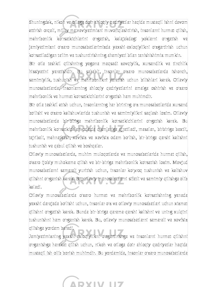 Shuningdek, nikoh va oilaga doir ahloqiy qadriyatlar haqida mustaqil ishni davom ettirish orqali, milliy ma&#39;naviyatimizni muvofiqlashtirish, insonlarni hurmat qilish, mehribonlik ko&#39;rsatkichlarini o&#39;rgatish, kelajakdagi poklarni o&#39;rgatish va jamiyatimizni o&#39;zaro munosabatlarimizda yaxshi-axloqiylikni o&#39;zgartirish uchun ko&#39;rsatiladigan ta&#39;lim va tushuntirishning ahamiyati bilan tanishishimiz mumkin. Bir oila tashkil qilishning yagona maqsadi zavqiylik, xursandlik va tinchlik hissiyatini yaratishdir. Bu sababli, insonlar o&#39;zaro munosabatlarda ishonch, samimiylik, tushunish va mehribonlikni yaratish uchun bilishlari kerak. Oilaviy munosabatlarda, insonlarning ahloqiy qadriyatlarini amalga oshirish va o&#39;zaro mehribonlik va hurmat ko&#39;rsatkichlarini o&#39;rgatish ham muhimdir. Bir oila tashkil etish uchun, insonlarning har birining o&#39;z munosabatlarida xursand bo&#39;lishi va o&#39;zaro kelishuvlarida tushunish va samimiylikni saqlash lozim. Oilaviy munosabatlarda bir-biriga mehribonlik ko&#39;rsatkichlarini o&#39;rgatish kerak. Bu mehribonlik ko&#39;rsatkichlari odatda qismlariga ajratiladi, masalan, birbiriga baxtli, tajribali, mehnatkash, xavfsiz va xavfsiz odam bo&#39;lish, bir-biriga qarshi kelishni tushunish va qabul qilish va boshqalar. Oilaviy munosabatlarda, muhim muloqotlarda va munosabatlarida hurmat qilish, o&#39;zaro ijobiy muhokama qilish va bir-biriga mehribonlik ko&#39;rsatish lozim. Mavjud munosabatlarni samarali yuritish uchun, insonlar ko&#39;proq tushunish va kelishuv qilishni o&#39;rganish kerak. Bu, oilaviy munosabatlarni sifatli va samimiy qilishga olib keladi. Oilaviy munosabatlarda o&#39;zaro hurmat va mehribonlik ko&#39;rsatishning yanada yaxshi darajada bo&#39;lishi uchun, insonlar o&#39;z va oilaviy munosabatlari uchun xizmat qilishni o&#39;rgatish kerak. Bunda bir-biriga qarama-qarshi kelishni va uning xulqini tushunishni ham o&#39;rganish kerak. Bu, oilaviy munosabatlarni samarali va xavfsiz qilishga yordam beradi. Jamiyatimizning yaxshi-axloqiylikni o&#39;zgartirishga va insonlarni hurmat qilishni o&#39;rganishga harakat qilish uchun, nikoh va oilaga doir ahloqiy qadriyatlar haqida mustaqil ish olib borish muhimdir. Bu yordamida, insonlar o&#39;zaro munosabatlarda 