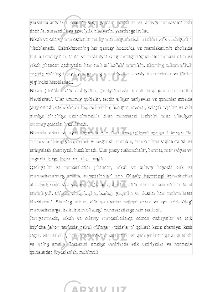 yaxshi-axloqiylikni o&#39;zgartirishga yordam beradilar va oilaviy munosabatlarda tinchlik, xursandlik va zavqiylik hissiyatini yaratishga intilad Nikoh va oilaviy munosabatlar milliy ma naviyatimizda muhim etik qadriyatlar hisoblanadi. O zbekistonning har qanday hududida va mamlakatimiz aholisida turli xil qadriyatlar, tabiat va madaniyat keng tarqalganligi sababli munosabatlar va nikoh jihatidan qadriyatlar ham turli xil bo lishi mumkin. Shuning uchun nikoh odatda o zining tufayli yuzaga kelgan qadriyatlar, asosiy tushunchalar va fikrlar yig’indisi hisoblanadi. Nikoh jihatidan etik qadriyatlar, jamiyatimizda kuchli tarqalgan mamlakatlar hisoblanadi. Ular umumiy qoidalar, taqdir etilgan sariyevlar va qonunlar asosida joriy etiladi. O zbekiston fuqarolarining ko pgina nazorat, kelajak rejalari va oila o’rniga bir-biriga qadr-qimmatlik bilan munosabat tuzishini talab qiladigan umumiy qoidalar hisoblanadi. Nikohda erkak va ayol o zaro ishonchli munosabatlarni saqlashi kerak. Bu munosabatlar qayta qurilish va o zgarishi mumkin, ammo ularni saqlab qolish va tarbiyalash ahamiyatli hisoblanadi. Ular jinsiy tushunchalar, hurmat, ma naviyat va o zg orishlarga taassurot bilan bog liq. Qadriyatlar va munosabatlar jihatidan, nikoh va oilaviy hayotda etik va munosabatlarning amaliy ko rsatkichlari bor. Oilaviy hayotdagi ko rsatkichlar oila a zolari o rtasida yuqori darajadagi qadr-qimmatlik bilan munosabatda turishni ta minlaydi. Oilada, chaqaloqlar, boshqa yaqinlar va do stlar ham muhim hissa hisoblanadi. Shuning uchun, etik qadriyatlar nafaqat erkak va ayol o’rtasidagi munosabatlarga, balki butun oiladagi munosabatlarga ham taalluqli. Jamiyatimizda, nikoh va oilaviy munosabatlarga odatda qadriyatlar va etik bo yicha jahon tarixida qabul qilingan qoidalarni qo llash katta ahamiyat kasb etgan. Shu sababli, har bir oila o’z munosabatlari va qadriyatlarini qaror qilishda va uning amaliy jihatlarini amalga oshirishda etik qadriyatlar va normativ qoidalardan foydalanishi muhimdir. 