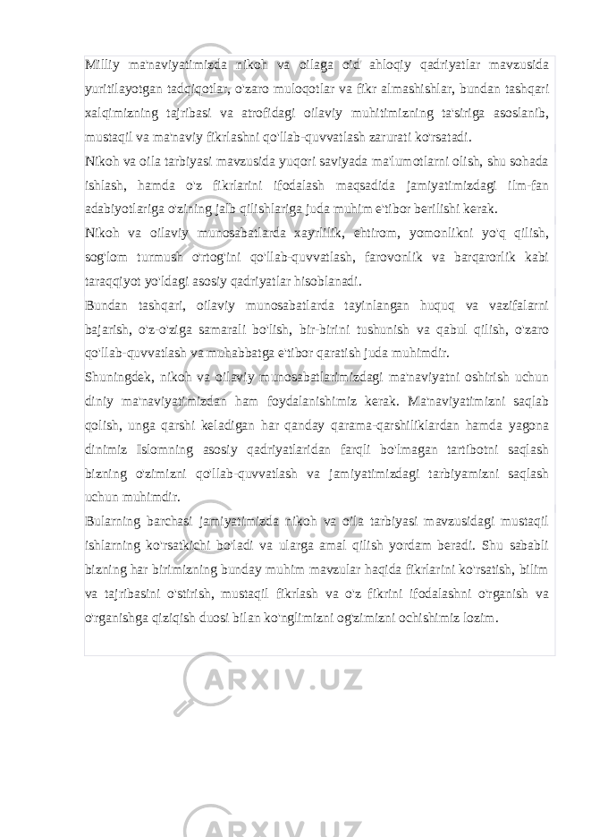 Milliy ma&#39;naviyatimizda nikoh va oilaga oid ahloqiy qadriyatlar mavzusida yuritilayotgan tadqiqotlar, o&#39;zaro muloqotlar va fikr almashishlar, bundan tashqari xalqimizning tajribasi va atrofidagi oilaviy muhitimizning ta&#39;siriga asoslanib, mustaqil va ma&#39;naviy fikrlashni qo&#39;llab-quvvatlash zarurati ko&#39;rsatadi. Nikoh va oila tarbiyasi mavzusida yuqori saviyada ma&#39;lumotlarni olish, shu sohada ishlash, hamda o&#39;z fikrlarini ifodalash maqsadida jamiyatimizdagi ilm-fan adabiyotlariga o&#39;zining jalb qilishlariga juda muhim e&#39;tibor berilishi kerak. Nikoh va oilaviy munosabatlarda xayrlilik, ehtirom, yomonlikni yo&#39;q qilish, sog&#39;lom turmush o&#39;rtog&#39;ini qo&#39;llab-quvvatlash, farovonlik va barqarorlik kabi taraqqiyot yo&#39;ldagi asosiy qadriyatlar hisoblanadi. Bundan tashqari, oilaviy munosabatlarda tayinlangan huquq va vazifalarni bajarish, o&#39;z-o&#39;ziga samarali bo&#39;lish, bir-birini tushunish va qabul qilish, o&#39;zaro qo&#39;llab-quvvatlash va muhabbatga e&#39;tibor qaratish juda muhimdir. Shuningdek, nikoh va oilaviy munosabatlarimizdagi ma&#39;naviyatni oshirish uchun diniy ma&#39;naviyatimizdan ham foydalanishimiz kerak. Ma&#39;naviyatimizni saqlab qolish, unga qarshi keladigan har qanday qarama-qarshiliklardan hamda yagona dinimiz Islomning asosiy qadriyatlaridan farqli bo&#39;lmagan tartibotni saqlash bizning o&#39;zimizni qo&#39;llab-quvvatlash va jamiyatimizdagi tarbiyamizni saqlash uchun muhimdir. Bularning barchasi jamiyatimizda nikoh va oila tarbiyasi mavzusidagi mustaqil ishlarning ko&#39;rsatkichi bo&#39;ladi va ularga amal qilish yordam beradi. Shu sababli bizning har birimizning bunday muhim mavzular haqida fikrlarini ko&#39;rsatish, bilim va tajribasini o&#39;stirish, mustaqil fikrlash va o&#39;z fikrini ifodalashni o&#39;rganish va o&#39;rganishga qiziqish duosi bilan ko&#39;nglimizni og&#39;zimizni ochishimiz lozim. 