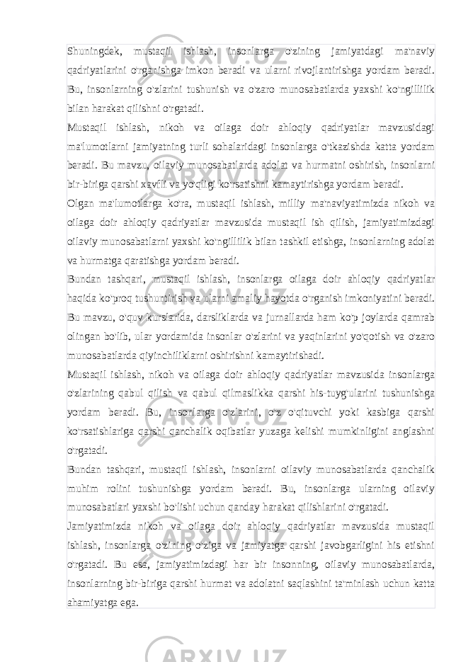 Shuningdek, mustaqil ishlash, insonlarga o&#39;zining jamiyatdagi ma&#39;naviy qadriyatlarini o&#39;rganishga imkon beradi va ularni rivojlantirishga yordam beradi. Bu, insonlarning o&#39;zlarini tushunish va o&#39;zaro munosabatlarda yaxshi ko&#39;ngillilik bilan harakat qilishni o&#39;rgatadi. Mustaqil ishlash, nikoh va oilaga doir ahloqiy qadriyatlar mavzusidagi ma&#39;lumotlarni jamiyatning turli sohalaridagi insonlarga o&#39;tkazishda katta yordam beradi. Bu mavzu, oilaviy munosabatlarda adolat va hurmatni oshirish, insonlarni bir-biriga qarshi xavfli va yo&#39;qligi ko&#39;rsatishni kamaytirishga yordam beradi. Olgan ma&#39;lumotlarga ko&#39;ra, mustaqil ishlash, milliy ma&#39;naviyatimizda nikoh va oilaga doir ahloqiy qadriyatlar mavzusida mustaqil ish qilish, jamiyatimizdagi oilaviy munosabatlarni yaxshi ko&#39;ngillilik bilan tashkil etishga, insonlarning adolat va hurmatga qaratishga yordam beradi. Bundan tashqari, mustaqil ishlash, insonlarga oilaga doir ahloqiy qadriyatlar haqida ko&#39;proq tushuntirish va ularni amaliy hayotda o&#39;rganish imkoniyatini beradi. Bu mavzu, o&#39;quv kurslarida, darsliklarda va jurnallarda ham ko&#39;p joylarda qamrab olingan bo&#39;lib, ular yordamida insonlar o&#39;zlarini va yaqinlarini yo&#39;qotish va o&#39;zaro munosabatlarda qiyinchiliklarni oshirishni kamaytirishadi. Mustaqil ishlash, nikoh va oilaga doir ahloqiy qadriyatlar mavzusida insonlarga o&#39;zlarining qabul qilish va qabul qilmaslikka qarshi his-tuyg&#39;ularini tushunishga yordam beradi. Bu, insonlarga o&#39;zlarini, o&#39;z o&#39;qituvchi yoki kasbiga qarshi ko&#39;rsatishlariga qarshi qanchalik oqibatlar yuzaga kelishi mumkinligini anglashni o&#39;rgatadi. Bundan tashqari, mustaqil ishlash, insonlarni oilaviy munosabatlarda qanchalik muhim rolini tushunishga yordam beradi. Bu, insonlarga ularning oilaviy munosabatlari yaxshi bo&#39;lishi uchun qanday harakat qilishlarini o&#39;rgatadi. Jamiyatimizda nikoh va oilaga doir ahloqiy qadriyatlar mavzusida mustaqil ishlash, insonlarga o&#39;zining o&#39;ziga va jamiyatga qarshi javobgarligini his etishni o&#39;rgatadi. Bu esa, jamiyatimizdagi har bir insonning, oilaviy munosabatlarda, insonlarning bir-biriga qarshi hurmat va adolatni saqlashini ta&#39;minlash uchun katta ahamiyatga ega. 