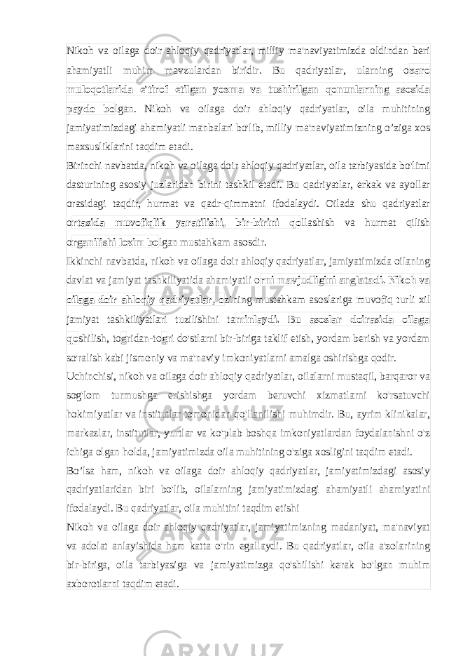 Nikoh va oilaga doir ahloqiy qadriyatlar, milliy ma&#39;naviyatimizda oldindan beri ahamiyatli muhim mavzulardan biridir. Bu qadriyatlar, ularning o zaro muloqotlarida e&#39;tirof etilgan yozma va tushirilgan qonunlarning asosida paydo bo lgan. Nikoh va oilaga doir ahloqiy qadriyatlar, oila muhitining jamiyatimizdagi ahamiyatli manbalari bo&#39;lib, milliy ma&#39;naviyatimizning o’ziga xos maxsusliklarini taqdim etadi. Birinchi navbatda, nikoh va oilaga doir ahloqiy qadriyatlar, oila tarbiyasida bo&#39;limi dasturining asosiy juzlaridan birini tashkil etadi. Bu qadriyatlar, erkak va ayollar orasidagi taqdir, hurmat va qadr-qimmatni ifodalaydi. Oilada shu qadriyatlar o rtasida muvofiqlik yaratilishi, bir-birini qo llashish va hurmat qilish o rganilishi lozim bo lgan mustahkam asosdir. Ikkinchi navbatda, nikoh va oilaga doir ahloqiy qadriyatlar, jamiyatimizda oilaning davlat va jamiyat tashkiliyatida ahamiyatli o rni mavjudligini anglatadi. Nikoh va oilaga doir ahloqiy qadriyatlar, o zining mustahkam asoslariga muvofiq turli xil jamiyat tashkiliyatlari tuzilishini ta minlaydi. Bu asoslar doirasida oilaga qo shilish, to g ridan-to g ri do&#39;stlarni bir-biriga taklif etish, yordam berish va yordam so&#39;ralish kabi jismoniy va ma&#39;naviy imkoniyatlarni amalga oshirishga qodir. Uchinchisi, nikoh va oilaga doir ahloqiy qadriyatlar, oilalarni mustaqil, barqaror va sog&#39;lom turmushga erishishga yordam beruvchi xizmatlarni ko&#39;rsatuvchi hokimiyatlar va institutlar tomonidan qo&#39;llanilishi muhimdir. Bu, ayrim klinikalar, markazlar, institutlar, yurtlar va ko&#39;plab boshqa imkoniyatlardan foydalanishni o&#39;z ichiga olgan holda, jamiyatimizda oila muhitining o&#39;ziga xosligini taqdim etadi. Bo’lsa ham, nikoh va oilaga doir ahloqiy qadriyatlar, jamiyatimizdagi asosiy qadriyatlaridan biri bo&#39;lib, oilalarning jamiyatimizdagi ahamiyatli ahamiyatini ifodalaydi. Bu qadriyatlar, oila muhitini taqdim etishi Nikoh va oilaga doir ahloqiy qadriyatlar, jamiyatimizning madaniyat, ma&#39;naviyat va adolat anlayishida ham katta o&#39;rin egallaydi. Bu qadriyatlar, oila a&#39;zolarining bir-biriga, oila tarbiyasiga va jamiyatimizga qo&#39;shilishi kerak bo&#39;lgan muhim axborotlarni taqdim etadi. 