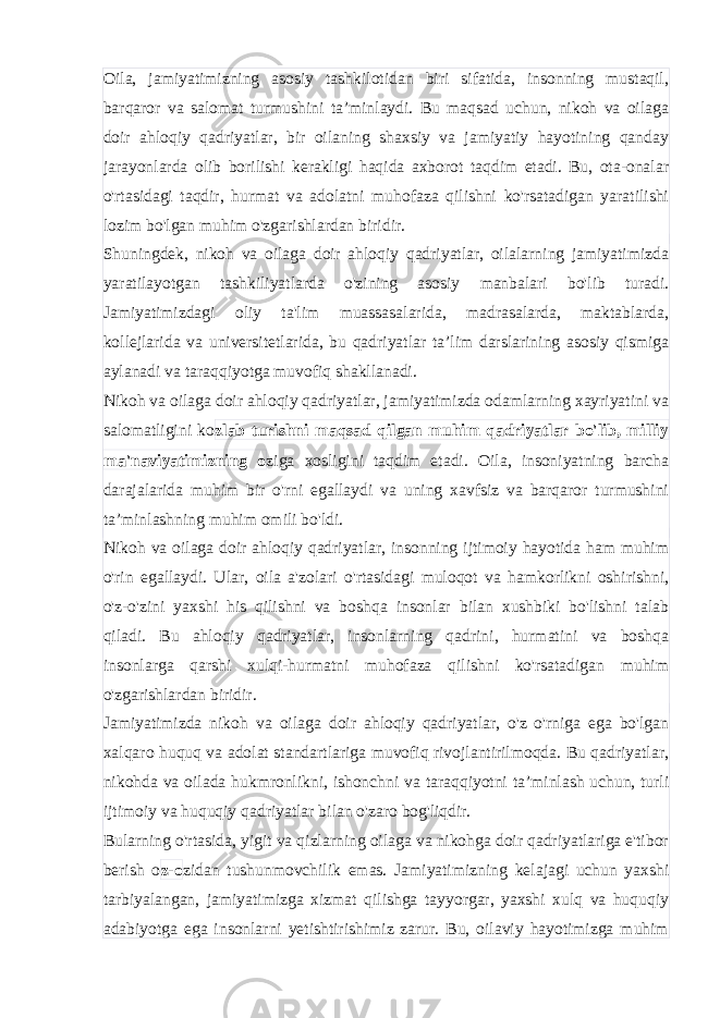 Oila, jamiyatimizning asosiy tashkilotidan biri sifatida, insonning mustaqil, barqaror va salomat turmushini ta’minlaydi. Bu maqsad uchun, nikoh va oilaga doir ahloqiy qadriyatlar, bir oilaning shaxsiy va jamiyatiy hayotining qanday jarayonlarda olib borilishi kerakligi haqida axborot taqdim etadi. Bu, ota-onalar o&#39;rtasidagi taqdir, hurmat va adolatni muhofaza qilishni ko&#39;rsatadigan yaratilishi lozim bo&#39;lgan muhim o&#39;zgarishlardan biridir. Shuningdek, nikoh va oilaga doir ahloqiy qadriyatlar, oilalarning jamiyatimizda yaratilayotgan tashkiliyatlarda o&#39;zining asosiy manbalari bo&#39;lib turadi. Jamiyatimizdagi oliy ta&#39;lim muassasalarida, madrasalarda, maktablarda, kollejlarida va universitetlarida, bu qadriyatlar ta’lim darslarining asosiy qismiga aylanadi va taraqqiyotga muvofiq shakllanadi. Nikoh va oilaga doir ahloqiy qadriyatlar, jamiyatimizda odamlarning xayriyatini va salomatligini ko zlab turishni maqsad qilgan muhim qadriyatlar bo&#39;lib, milliy ma&#39;naviyatimizning o ziga xosligini taqdim etadi. Oila, insoniyatning barcha darajalarida muhim bir o&#39;rni egallaydi va uning xavfsiz va barqaror turmushini ta’minlashning muhim omili bo&#39;ldi. Nikoh va oilaga doir ahloqiy qadriyatlar, insonning ijtimoiy hayotida ham muhim o&#39;rin egallaydi. Ular, oila a&#39;zolari o&#39;rtasidagi muloqot va hamkorlikni oshirishni, o&#39;z-o&#39;zini yaxshi his qilishni va boshqa insonlar bilan xushbiki bo&#39;lishni talab qiladi. Bu ahloqiy qadriyatlar, insonlarning qadrini, hurmatini va boshqa insonlarga qarshi xulqi-hurmatni muhofaza qilishni ko&#39;rsatadigan muhim o&#39;zgarishlardan biridir. Jamiyatimizda nikoh va oilaga doir ahloqiy qadriyatlar, o&#39;z o&#39;rniga ega bo&#39;lgan xalqaro huquq va adolat standartlariga muvofiq rivojlantirilmoqda. Bu qadriyatlar, nikohda va oilada hukmronlikni, ishonchni va taraqqiyotni ta’minlash uchun, turli ijtimoiy va huquqiy qadriyatlar bilan o&#39;zaro bog&#39;liqdir. Bularning o&#39;rtasida, yigit va qizlarning oilaga va nikohga doir qadriyatlariga e&#39;tibor berish o z-o zidan tushunmovchilik emas. Jamiyatimizning kelajagi uchun yaxshi tarbiyalangan, jamiyatimizga xizmat qilishga tayyorgar, yaxshi xulq va huquqiy adabiyotga ega insonlarni yetishtirishimiz zarur. Bu, oilaviy hayotimizga muhim 