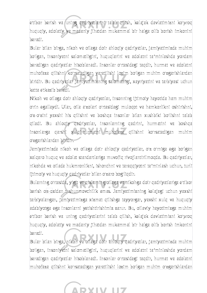 e&#39;tibor berish va uning qadriyatlarini talab qilish, kelajak davlatimizni ko&#39;proq huquqiy, adolatiy va madaniy jihatdan mukammal bir halga olib borish imkonini beradi. Bular bilan birga, nikoh va oilaga doir ahloqiy qadriyatlar, jamiyatimizda muhim bo&#39;lgan, insoniyatni salomatligini, huquqlarini va adolatni ta’minlashda yordam beradigan qadriyatlar hisoblanadi. Insonlar o&#39;rtasidagi taqdir, hurmat va adolatni muhofaza qilishni ko&#39;rsatadigan yaratilishi lozim bo&#39;lgan muhim o&#39;zgarishlardan biridir. Bu qadriyatlar jamiyatimizning salomatligi, xayriyatini va tarbiyasi uchun katta e&#39;tkazib beradi. Nikoh va oilaga doir ahloqiy qadriyatlar, insonning ijtimoiy hayotida ham muhim o&#39;rin egallaydi. Ular, oila a&#39;zolari o&#39;rtasidagi muloqot va hamkorlikni oshirishni, o&#39;z-o&#39;zini yaxshi his qilishni va boshqa insonlar bilan xushbiki bo&#39;lishni talab qiladi. Bu ahloqiy qadriyatlar, insonlarning qadrini, hurmatini va boshqa insonlarga qarshi xulqi-hurmatni muhofaza qilishni ko&#39;rsatadigan muhim o&#39;zgarishlardan biridir. Jamiyatimizda nikoh va oilaga doir ahloqiy qadriyatlar, o&#39;z o&#39;rniga ega bo&#39;lgan xalqaro huquq va adolat standartlariga muvofiq rivojlantirilmoqda. Bu qadriyatlar, nikohda va oilada hukmronlikni, ishonchni va taraqqiyotni ta’minlash uchun, turli ijtimoiy va huquqiy qadriyatlar bilan o&#39;zaro bog&#39;liqdir. Bularning o&#39;rtasida, yigit va qizlarning oilaga va nikohga doir qadriyatlariga e&#39;tibor berish o z-o zidan tushunmovchilik emas. Jamiyatimizning kelajagi uchun yaxshi tarbiyalangan, jamiyatimizga xizmat qilishga tayyorgar, yaxshi xulq va huquqiy adabiyotga ega insonlarni yetishtirishimiz zarur. Bu, oilaviy hayotimizga muhim e&#39;tibor berish va uning qadriyatlarini talab qilish, kelajak davlatimizni ko&#39;proq huquqiy, adolatiy va madaniy jihatdan mukammal bir halga olib borish imkonini beradi. Bular bilan birga, nikoh va oilaga doir ahloqiy qadriyatlar, jamiyatimizda muhim bo&#39;lgan, insoniyatni salomatligini, huquqlarini va adolatni ta’minlashda yordam beradigan qadriyatlar hisoblanadi. Insonlar o&#39;rtasidagi taqdir, hurmat va adolatni muhofaza qilishni ko&#39;rsatadigan yaratilishi lozim bo&#39;lgan muhim o&#39;zgarishlardan 