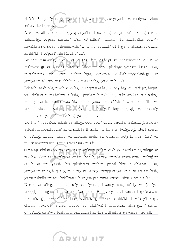 biridir. Bu qadriyatlar jamiyatimizning salomatligi, xayriyatini va tarbiyasi uchun katta e&#39;tkazib beradi. Nikoh va oilaga doir ahloqiy qadriyatlar, insoniyatga va jamiyatimizning barcha sohalariga ko&#39;proq samarali ta&#39;sir ko&#39;rsatishi mumkin. Bu qadriyatlar, oilaviy hayotda o&#39;z-o&#39;zidan tushunmovchilik, hurmat va adabiyotning muhofazasi va o&#39;zaro xushbiki ni ko&#39;paytirishni talab qiladi. Birinchi navbatda, nikoh va oilaga doir qadriyatlar, insonlarning o&#39;z-o&#39;zini tushunishiga va boshqa insonlar bilan muloqot qilishiga yordam beradi. Bu, insonlarning o&#39;z o&#39;zini tushunishiga, o&#39;z-o&#39;zini qo&#39;llab-quvvatlashiga va jamiyatimizda o&#39;zaro xushbiki ni ko&#39;paytirishga yordam beradi. Ikkinchi navbatda, nikoh va oilaga doir qadriyatlar, oilaviy hayotda tarbiya, huquq va adabiyotni muhofaza qilishga yordam beradi. Bu, oila a&#39;zolari o&#39;rtasidagi muloqot va hamkorlikni oshirish, oilani yaxshi his qilish, farzandlarni ta&#39;lim va tarbiyalashda muvaffaqiyatga erishish va jamiyatimizga huquqiy va madaniy muhim qadriyatlar ta&#39;lim etishga yordam beradi. Uchinchi navbatda, nikoh va oilaga doir qadriyatlar, insonlar o&#39;rtasidagi xulqiy- ahloqiy munosabatlarni qayta shakllantirishda muhim ahamiyatga ega. Bu, insonlar o&#39;rtasidagi taqdir, hurmat va adolatni muhofaza qilishni, ko&#39;p turmush tarzi va milliy taraqqiyotni ta’minlashni talab qiladi. O&#39;zining adolatiy va madaniy qadriyatlarini ta’lim etish va insonlarning oilaga va nikohga doir qadriyatlariga e&#39;tibor berish, jamiyatimizda insoniyatni muhofaza qilish va uni yaxshi his qilishning muhim yo&#39;nalishlari hisoblanadi. Bu, jamiyatimizning huquqiy, madaniy va tarixiy taraqqiyotiga o&#39;z hissasini qo&#39;shish, yangi avlodlarimizni shakllantirish va jamiyatimizni yaxshilashga xizmat qiladi. Nikoh va oilaga doir ahloqiy qadriyatlar, insoniyatning milliy va jamiyat taraqqiyotining muhim asoslari hisoblanadi. Bu qadriyatlar, insonlarning o&#39;z-o&#39;zini tushunishiga, o&#39;z-o&#39;zini qo&#39;llab-quvvatlashiga, o&#39;zaro xushbiki ni ko&#39;paytirishga, oilaviy hayotda tarbiya, huquq va adabiyotni muhofaza qilishga, insonlar o&#39;rtasidagi xulqiy-ahloqiy munosabatlarni qayta shakllantirishga yordam beradi. 