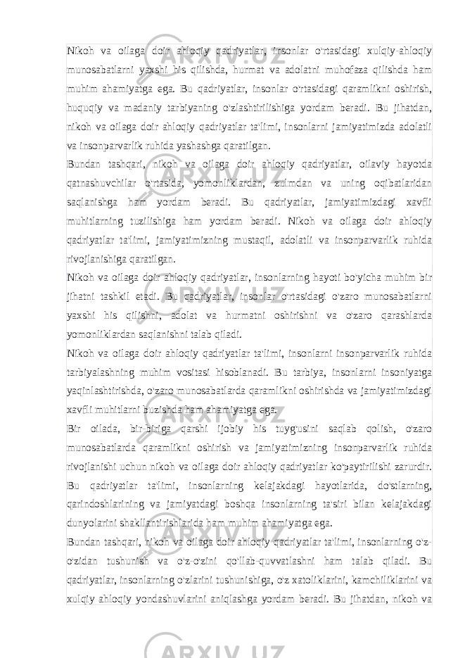 Nikoh va oilaga doir ahloqiy qadriyatlar, insonlar o&#39;rtasidagi xulqiy-ahloqiy munosabatlarni yaxshi his qilishda, hurmat va adolatni muhofaza qilishda ham muhim ahamiyatga ega. Bu qadriyatlar, insonlar o&#39;rtasidagi qaramlikni oshirish, huquqiy va madaniy tarbiyaning o&#39;zlashtirilishiga yordam beradi. Bu jihatdan, nikoh va oilaga doir ahloqiy qadriyatlar ta&#39;limi, insonlarni jamiyatimizda adolatli va insonparvarlik ruhida yashashga qaratilgan. Bundan tashqari, nikoh va oilaga doir ahloqiy qadriyatlar, oilaviy hayotda qatnashuvchilar o&#39;rtasida, yomonliklardan, zulmdan va uning oqibatlaridan saqlanishga ham yordam beradi. Bu qadriyatlar, jamiyatimizdagi xavfli muhitlarning tuzilishiga ham yordam beradi. Nikoh va oilaga doir ahloqiy qadriyatlar ta&#39;limi, jamiyatimizning mustaqil, adolatli va insonparvarlik ruhida rivojlanishiga qaratilgan. Nikoh va oilaga doir ahloqiy qadriyatlar, insonlarning hayoti bo&#39;yicha muhim bir jihatni tashkil etadi. Bu qadriyatlar, insonlar o&#39;rtasidagi o&#39;zaro munosabatlarni yaxshi his qilishni, adolat va hurmatni oshirishni va o&#39;zaro qarashlarda yomonliklardan saqlanishni talab qiladi. Nikoh va oilaga doir ahloqiy qadriyatlar ta&#39;limi, insonlarni insonparvarlik ruhida tarbiyalashning muhim vositasi hisoblanadi. Bu tarbiya, insonlarni insoniyatga yaqinlashtirishda, o&#39;zaro munosabatlarda qaramlikni oshirishda va jamiyatimizdagi xavfli muhitlarni buzishda ham ahamiyatga ega. Bir oilada, bir-biriga qarshi ijobiy his tuyg&#39;usini saqlab qolish, o&#39;zaro munosabatlarda qaramlikni oshirish va jamiyatimizning insonparvarlik ruhida rivojlanishi uchun nikoh va oilaga doir ahloqiy qadriyatlar ko&#39;paytirilishi zarurdir. Bu qadriyatlar ta&#39;limi, insonlarning kelajakdagi hayotlarida, do&#39;stlarning, qarindoshlarining va jamiyatdagi boshqa insonlarning ta&#39;siri bilan kelajakdagi dunyolarini shakllantirishlarida ham muhim ahamiyatga ega. Bundan tashqari, nikoh va oilaga doir ahloqiy qadriyatlar ta&#39;limi, insonlarning o&#39;z- o&#39;zidan tushunish va o&#39;z-o&#39;zini qo&#39;llab-quvvatlashni ham talab qiladi. Bu qadriyatlar, insonlarning o&#39;zlarini tushunishiga, o&#39;z xatoliklarini, kamchiliklarini va xulqiy ahloqiy yondashuvlarini aniqlashga yordam beradi. Bu jihatdan, nikoh va 