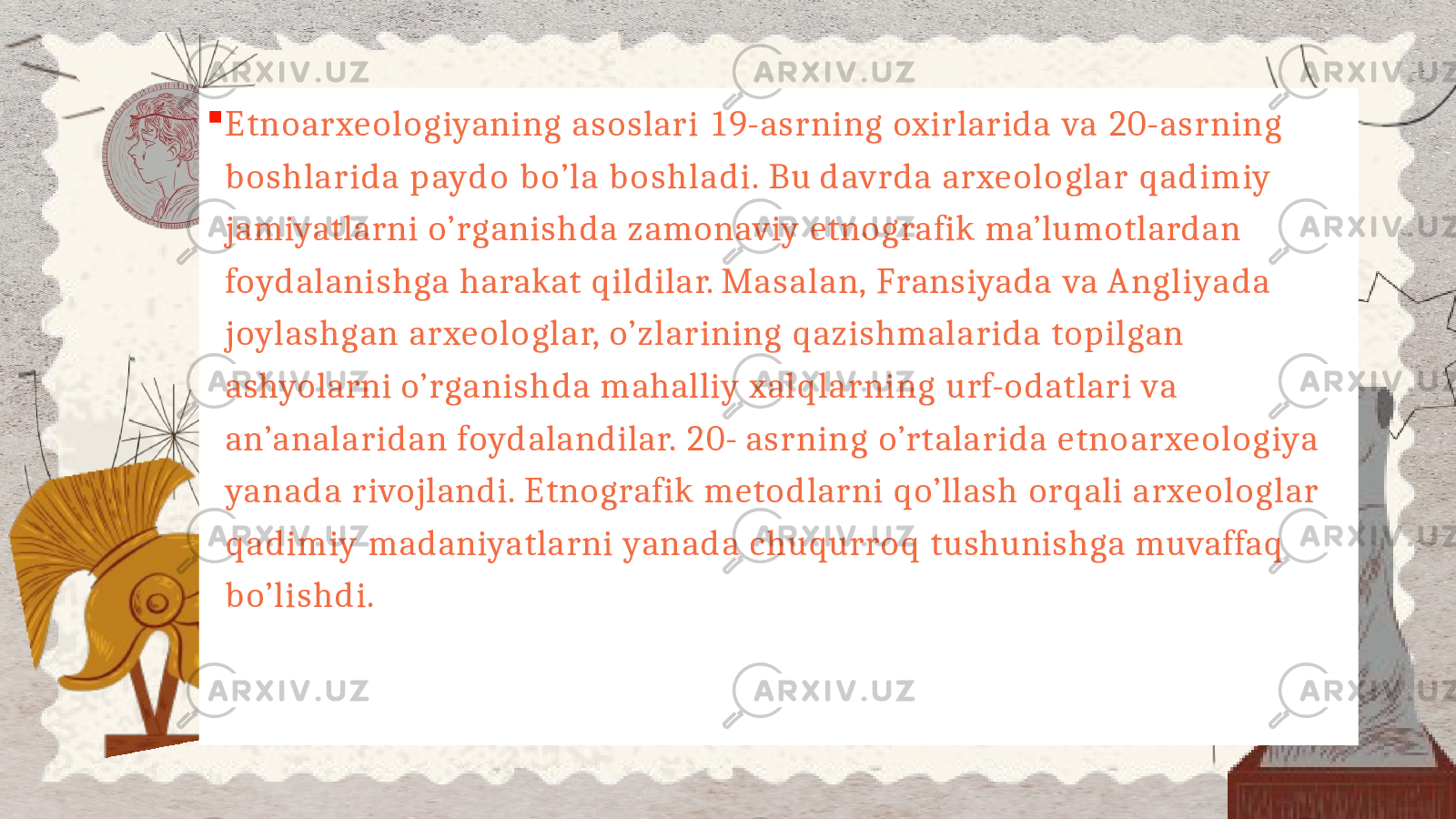  Etnoarxeologiyaning asoslari 19- asrning oxirlarida va 20- asrning boshlarida paydo bo’la boshladi. Bu davrda arxeologlar qadimiy jamiyatlarni o’rganishda zamonaviy etnografik ma’lumotlardan foydalanishga harakat qildilar. Masalan, Fransiyada va Angliyada joylashgan arxeologlar, o’zlarining qazishmalarida topilgan ashyolarni o’rganishda mahalliy xalqlarning urf- odatlari va an’analaridan foydalandilar. 20- asrning o’rtalarida etnoarxeologiya yanada rivojlandi. Etnografik metodlarni qo’llash orqali arxeologlar qadimiy madaniyatlarni yanada chuqurroq tushunishga muvaffaq bo’lishdi. 