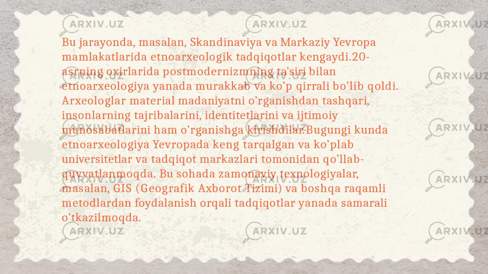 Bu jarayonda, masalan, Skandinaviya va Markaziy Yevropa mamlakatlarida etnoarxeologik tadqiqotlar kengaydi.20- asrning oxirlarida postmodernizmning ta’siri bilan etnoarxeologiya yanada murakkab va ko’p qirrali bo’lib qoldi. Arxeologlar material madaniyatni o’rganishdan tashqari, insonlarning tajribalarini, identitetlarini va ijtimoiy munosabatlarini ham o’rganishga kirishdilar. Bugungi kunda etnoarxeologiya Yevropada keng tarqalgan va ko’plab universitetlar va tadqiqot markazlari tomonidan qo’llab- quvvatlanmoqda. Bu sohada zamonaviy texnologiyalar, masalan, G IS (Geografik Axborot Tizimi) va boshqa raqamli metodlardan foydalanish orqali tadqiqotlar yanada samarali o’tkazilmoqda. 