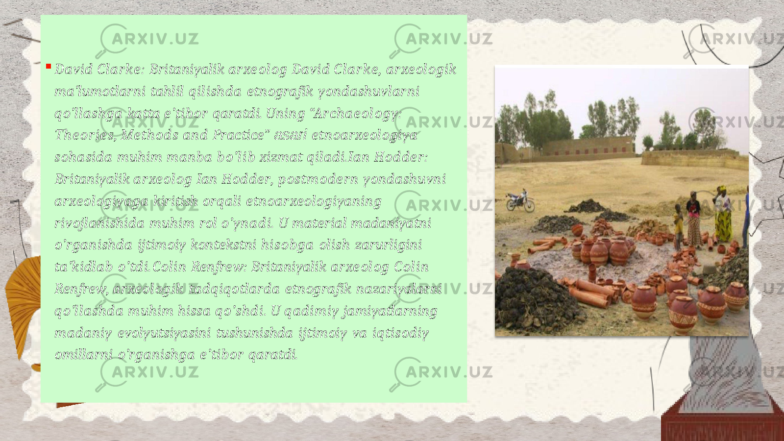  David Clarke: Britaniyalik arxeolog David Clarke, arxeologik ma’lumotlarni tahlil qilishda etnografik yondashuvlarni qo’llashga katta e’tibor qaratdi. Uning “Archaeology: Theories, Methods and Practice ” asari etnoarxeologiya sohasida muhim manba bo’lib xizmat qiladi.Ian Hodder: Britaniyalik arxeolog Ian Hodder, postmodern yondashuvni arxeologiyaga kiritish orqali etnoarxeologiyaning rivojlanishida muhim rol o’ynadi. U material madaniyatni o’rganishda ijtimoiy kontekstni hisobga olish zarurligini ta’kidlab o’tdi.Colin Renfrew: Britaniyalik arxeolog Colin Renfrew, arxeologik tadqiqotlarda etnografik nazariyalarni qo’llashda muhim hissa qo’shdi. U qadimiy jamiyatlarning madaniy evolyutsiyasini tushunishda ijtimoiy va iqtisodiy omillarni o’rganishga e’tibor qaratdi. 