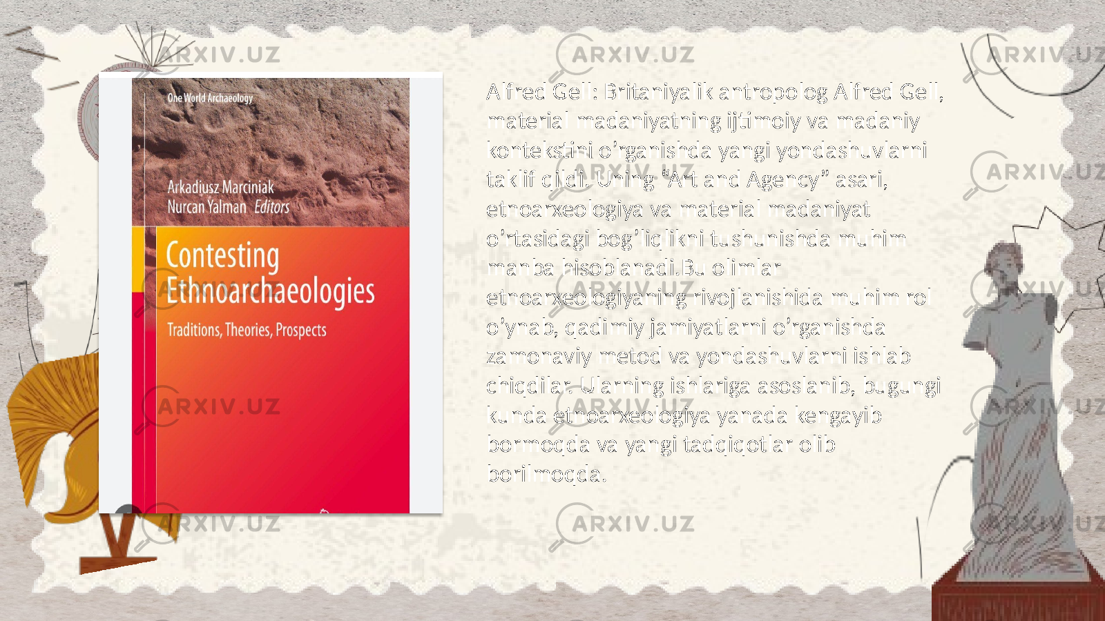 Alfred Gell: Britaniyalik antropolog Alfred Gell, material madaniyatning ijtimoiy va madaniy kontekstini o’rganishda yangi yondashuvlarni taklif qildi. Uning “Art and Agency” asari, etnoarxeologiya va material madaniyat o’rtasidagi bog’liqlikni tushunishda muhim manba hisoblanadi.Bu olimlar etnoarxeologiyaning rivojlanishida muhim rol o’ynab, qadimiy jamiyatlarni o’rganishda zamonaviy metod va yondashuvlarni ishlab chiqdilar. Ularning ishlariga asoslanib, bugungi kunda etnoarxeologiya yanada kengayib bormoqda va yangi tadqiqotlar olib borilmoqda. 