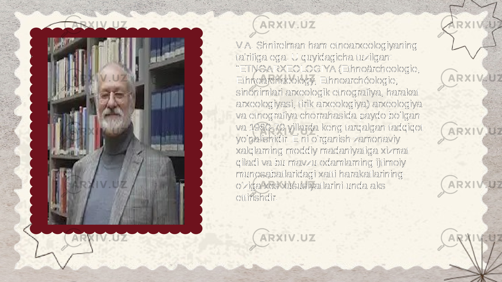 V.A. Shnirelman ham etnoarxeologiyaning ta&#39;rifiga ega. U quyidagicha tuzilgan: “ETNOARXEOLOGIYA (Ethnoärcheologie, Ethnoarchaeology, Ethnoarchéologie; sinonimlari arxeologik etnografiya, harakat arxeologiyasi, tirik arxeologiya) arxeologiya va etnografiya chorrahasida paydo boʻlgan va 1960-70 yillarda keng tarqalgan tadqiqot yoʻnalishidir. E.ni o&#39;rganish zamonaviy xalqlarning moddiy madaniyatiga xizmat qiladi va bu mavzu odamlarning ijtimoiy munosabatlaridagi xatti harakatlarining o&#39;ziga xos xususiyatlarini unda aks ettirishdir. 