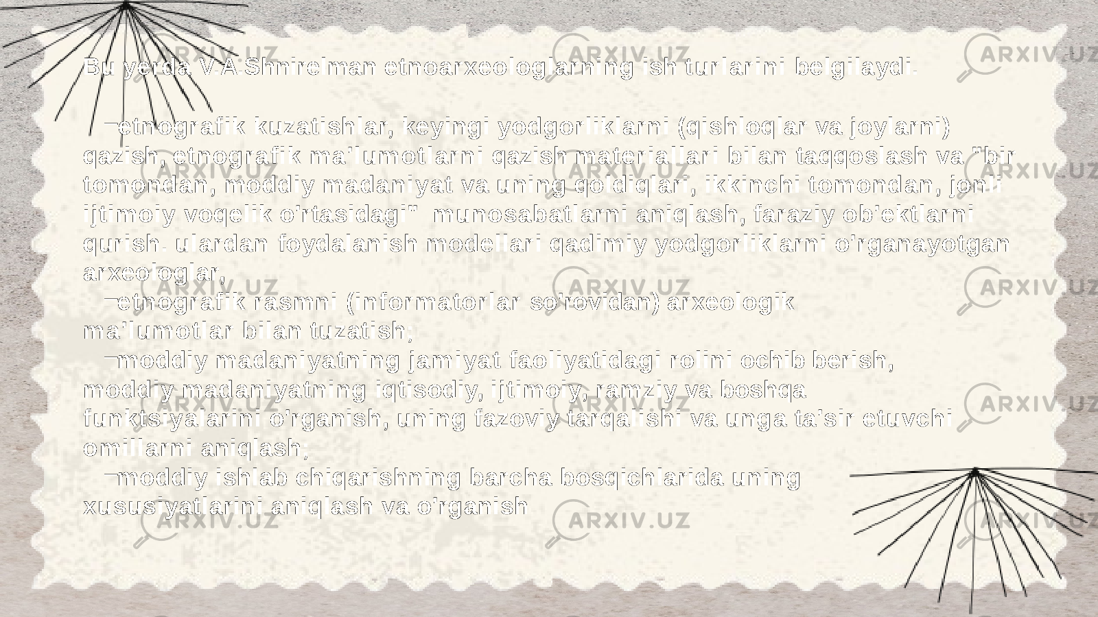 Bu yerda V.A.Shnirelman etnoarxeologlarning ish tu r l ar i n i belgilaydi. – etnografik kuzatishlar, keyingi yodgorliklarni (qishloqlar va joylarni) qazish, etnografik m a &#39; lu m o t l ar n i qazish m a t er i al l a r i bilan taqqoslash va &#34;bir tomondan, moddiy m ad an iyat va uning qoldiqlari, ikkinchi tomondan, jonli ijtimoiy voqelik o&#39;rtasidagi&#34; munosabatlarni aniqlash, faraziy ob&#39;ektlarni qurish. ulardan foydalanish modellari qadimiy yodgorliklarni o&#39;rganayotgan arxeologlar, – etnografik rasmni (in fo rm ator lar so&#39;rovidan) arxeologik m a &#39; l u m o t l a r bilan tuzatish; – moddiy madaniyatning j a m i y a t faoliyatidagi rolini ochib berish, moddiy madaniyatning iqtisodiy, ijtimoiy, ramziy va boshqa funktsiyalarini o&#39;rganish, uning fazoviy tarqalishi va unga ta&#39;sir etuvchi omillarni aniqlash; – moddiy ishlab chiqarishning barcha bosqichlarida uning xususiyatlarini aniqlash va o&#39;rganish 